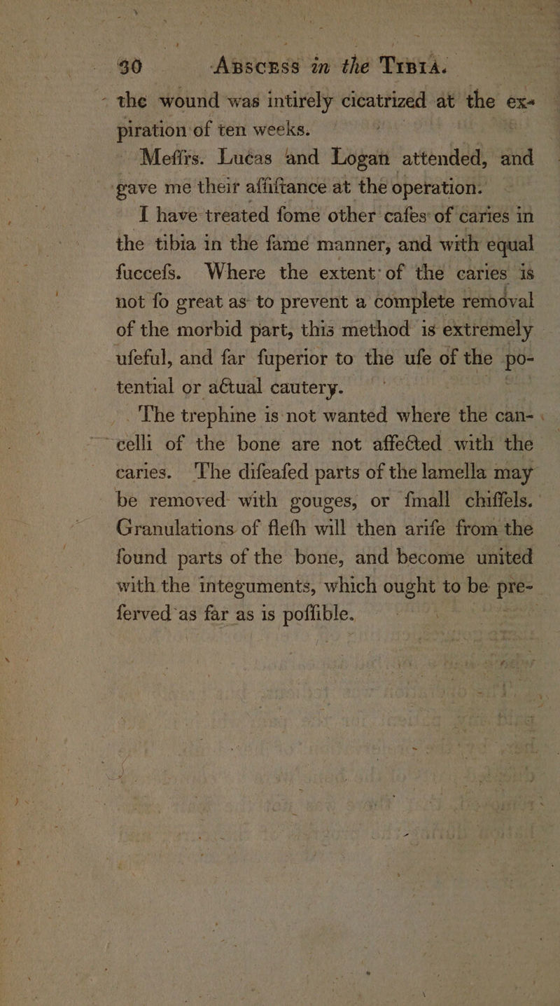 the wound was intirely cicatrized at the « exs piration of ten weeks. Mefirs. Lucas and Logan attended, and gave me their affiftance at the operation. I have treated fome other cafes: of ¢ caries in the tibia in the fame manner, and with equal fuccefs. Where the extent: of the caries is not fo great as to prevent a complete removal of the morbid part, this method is extremely — ufeful, and far fuperior to the ufe of the ie tential or actual cautery. /. The tr ephine i is not wanted where the can- | ~~ eelli of the bone are not affeGted with the earies. ‘The difeafed parts of the lamella may be removed: with gouges, or {mall chiffels. Granulations of flefh will then arife from the found parts of the bone, and become united with the integuments, which ought to be oe