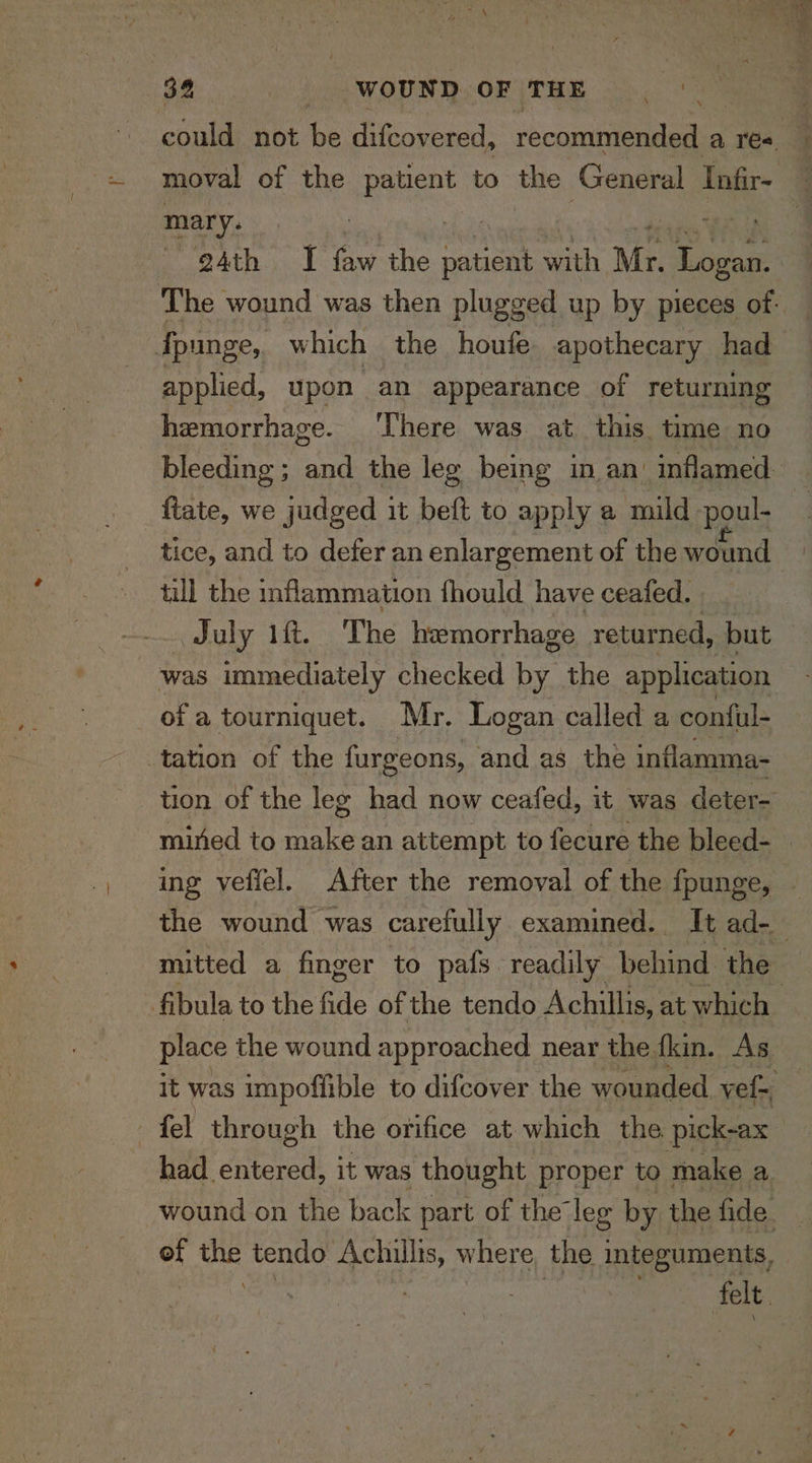 34 ed WOUND OF THE could not be difcovered, recommended a Poe | moval of the eae! to the General Infir- mary. egAth I ty the patient with Mr. Tomes The wound was then plugged up by pieces of- fpunge, which the houfe apothecary had — applied, upon an appearance of returning hemorrhage. There was at this. time no bleeding ; and the leg being in an’ inflamed. ftate, we judged it beft to apply a mild poul- tice, and to defer an enlargement of the wound ie till the inflammation fhould have ceafed. July 1ft. The hemorrhage returned, but was immediately checked by the application ofa tourniquet. Mr. Logan called a conful- tation of the furgeons, and as the inflamma- tion of the leg had now ceafed, it was deter- mined to ee an attempt to fecure the bleed- — ing veflel. After the removal of the {punge; the wound was carefully examined. It ad-_ mitted a finger to pals. readily bahia) the fibula to the fide of the tendo Achillis, at which place the wound approached near the fkin. As it was impoffible to difcover the wounded. vef-, , fel through the orifice at which the pick-ax had entered, it was thought proper to make a wound on the back part of the leg by thedide. of var tendo Achillis, where the integuments,