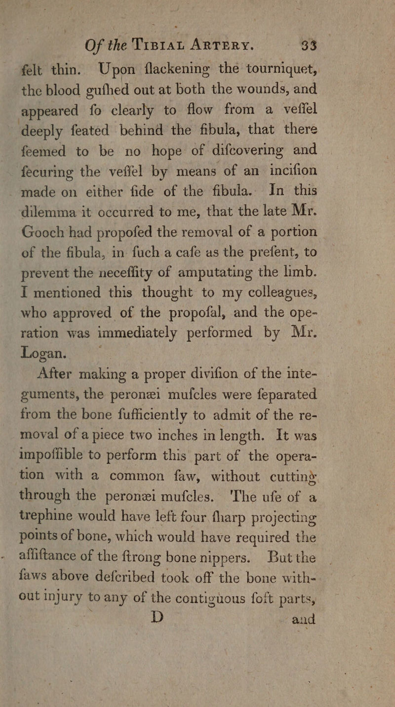 felt thin. Upon flackenine the tourniquet, the blood gufhed out at both the wounds, and appeared fo clearly to flow from a veffel deeply feated behind the fibula, that there feemed to be no hope of difcovering and fecuring the veffel by means of an incifion made on either fide of the fibula. In this dilemma it occurred to me, that the late Mr. Gooch had propofed the removal of a portion _ of the fibula, in fuch a cafe as the prefent, to prevent the neceflity of amputating the limb. I mentioned this thought to my colleagues, who approved of the propofal, and the ope- ration was immediately performed by Mr. Logan, : After making a proper divifion of the inte- . guments, the peronei muf{cles were feparated from the bone fufficiently to admit of the re- moval of a piece two inches in length. It was impoffible to perform this part of the opera- tion with a common faw, without cutting through the peronei mufcles. 'The ufe of a trephine would have left four fharp projecting points of bone, which w ould have required the alliftance of the ftrong bone nippers. But the faws above deferibed took off the bone with- out injury to any of the contiguous foft parts, D and