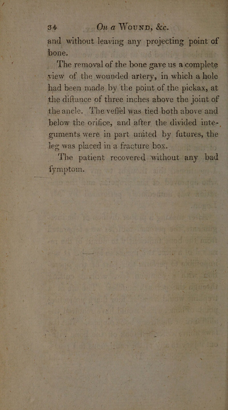 and Shiu leaving aay prejpehing point of bone. | ! _ The removal of the bone gave us aicomplete view of the wounded artery, in which a hole had been made by the point of the pickax, at the diftance of three inches above the joint of theancle. ‘The veffel was tied both above and guments were in part umited by futures, the lee was placed in a fracture box. “The patient recovered ‘without any bad fymptom. is eae