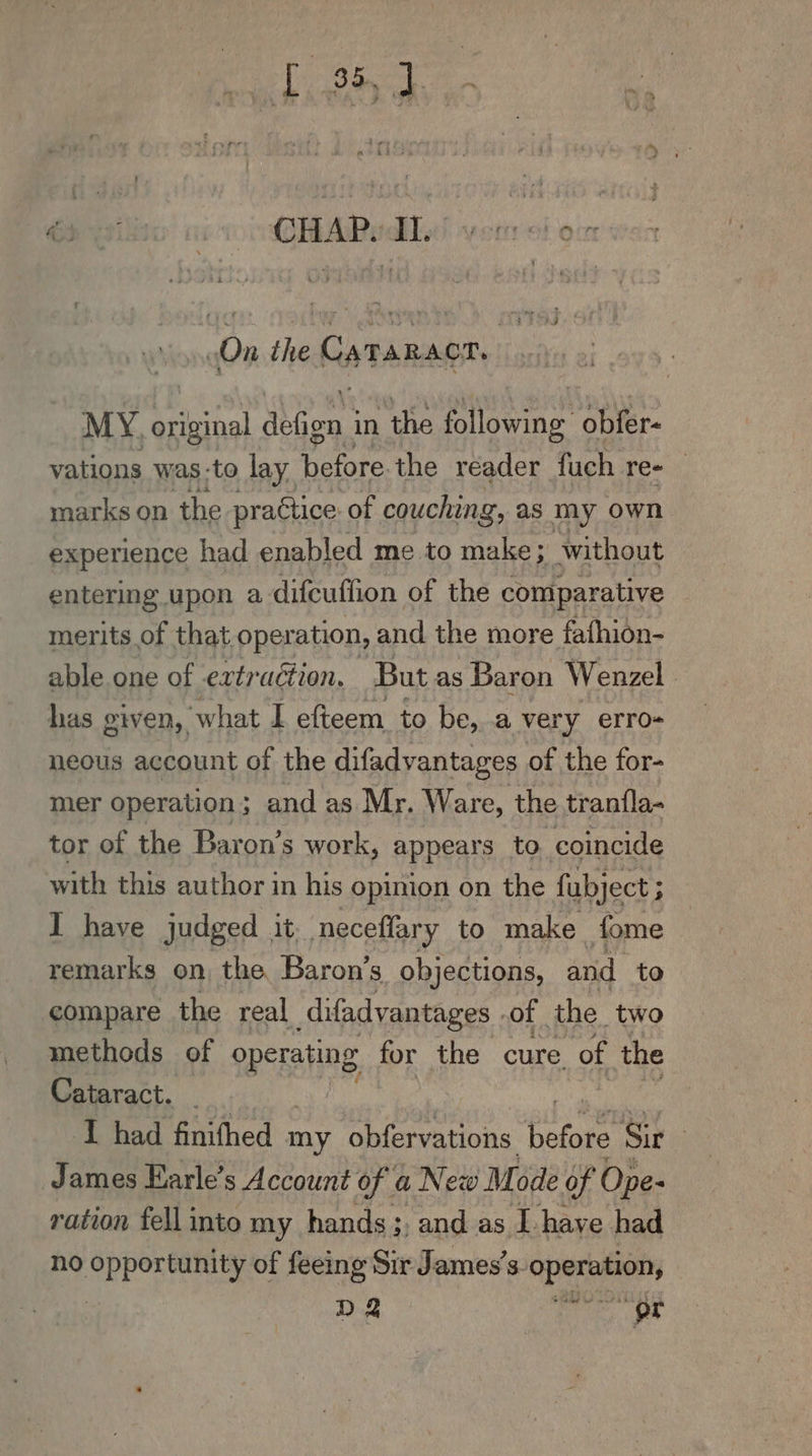 te Bick 6s ioe! oi CHAP ATs! yor of oc (On the os TARR. MY. So Moa in the following obfer- vations was -to lay. fore the reader fuch re- marks on the. practice of couching, as my own experience had enabled me to make; without entering upon a difcuffion of the comparative merits of that operation, and the more fafhion- able one of extraction. But as Baron Wenzel ers given, ‘what I efteem to be,.a ver ry erro- neous account of the difadyantages of the for- mer operation; and as Mr. Ware, the tranfla- tor of the Baron’s work, appears to coincide with this author in his opinion on the fubject ; I have judged it neceflary to make fome remarks on, the Baron’s objections, and to compare the real difadvantages . of the. two methods of Sprang, for the cure. of the Cataract. _ I had finifhed my obfervations: before Sir | James Harle’s Account of a New Mode of Ope- ration fell into my hands ;. and as L have had no BERR a of feeing Sir James’s. Speers D2 OT