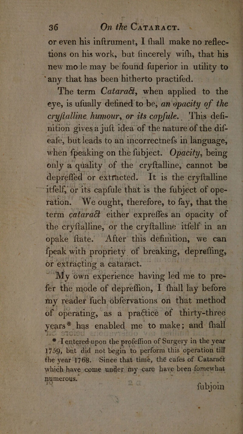 or even his inftrument, I fhall make no reflec- tions on his work, but fincerely with, that his new mode may be found fuperior in utility to “any that has been hitherto practifed. The term Cataraé, when applied to the eye, is ufually defined’ to be, an opacity of the cryfialline humour, or its capfule. 'This defi- nition gives a juit idea of the nature of the dif- eale, but leads to an incorrectnefs 3 in language, when {peaking on the fubject. Opacity, being only a ‘quality of the cryftalline, cannot be deprefied | or extracted. It is the cryftalline ~~ ttfelf, or its capfule that is the fubject of ope- ration. We ought, therefore, to fay, that the © term cataraé either expreffes an opacity of the cryftalline, or the cryftalline itfelf in an opake ftate. After this definition, we can {peak with propriety. of breaking, deprefiing, or extracting a cataract. “My: own experience having led me to pre- fer the mode of depreffion, I fhall lay before — my reader fuch obfervations on that method of operating, as a practice of thirty-three ysprs” has “enabled me to make; and: fall aa #4] enteree upon the profeffion of Sania y in the ven 1759, but did not begin to perform this operation till the year'1768. Since that time, thé cafes of Catara&amp; which have come under: my care bee been fomewhat numerous. - fubjomn