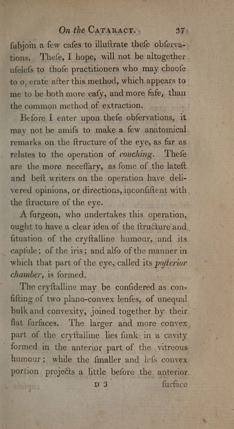 tions, Thefe, I hope, will not be altogether =~ me to be both more eafy, and more fafe, than the common method of extraction. kirsis Before I enter upon thefe obfervations, it relates to the operation of couching. Thefe are the more neceflary, as fome of the lateft and beft writers on the operation have deli- vered opinions, or directions, inconfiftent with the ftructure of the eye. A furgeon, who undertakes this sian which that part of the eye, called its pofterior chamber, is formed. The cryftalline may be confidered as con- fifting of two plano-convex lenfes, of unequal part of the cryftalline lies funk in a cavity humour; while the fmaller and lefs convex D3 furtace