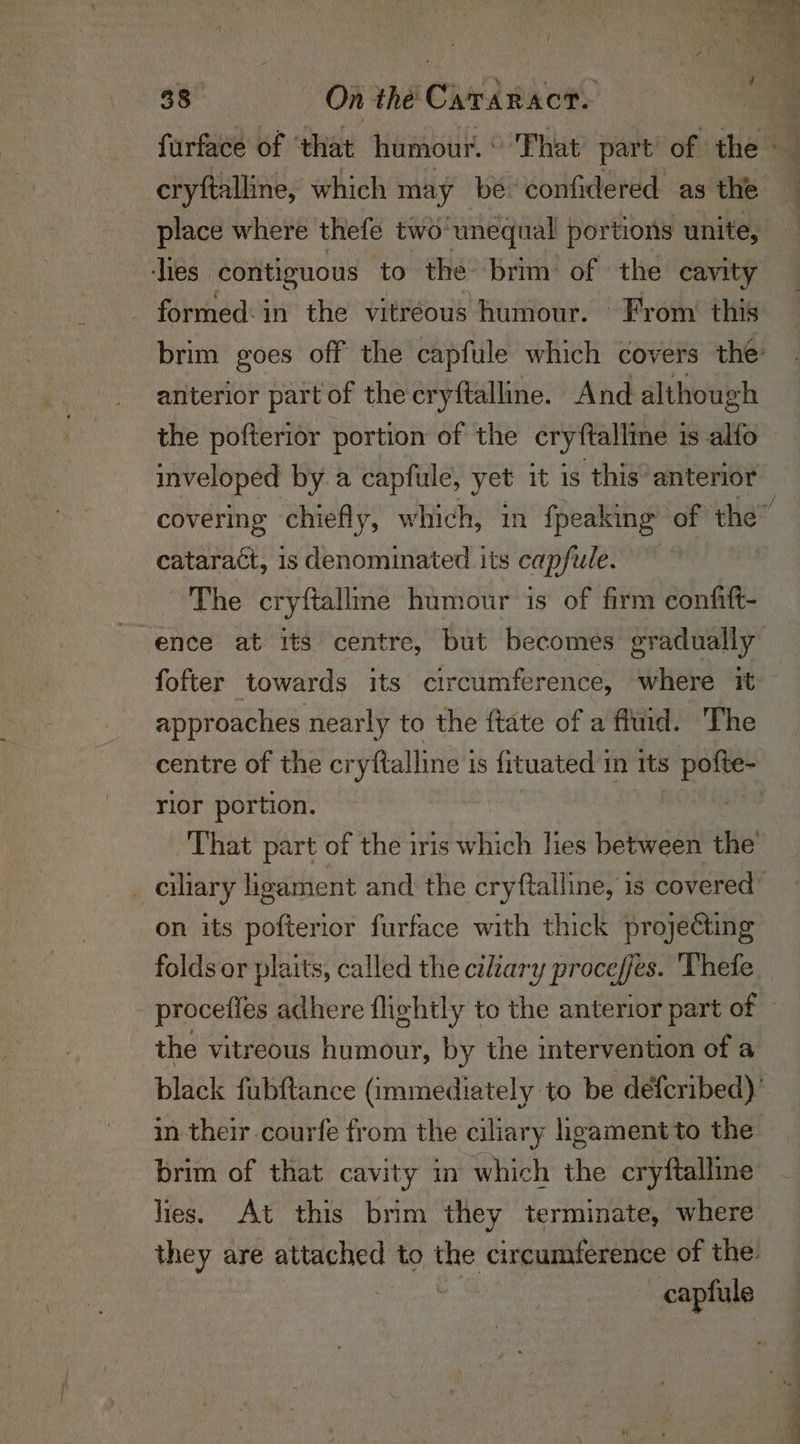 cryftalline, which may be confidered as the anterior part of the cryftalline. And although the pofterior portion of the cryftalline is alfo inveloped by a capfule, yet it is this’ anterior cataract, is denominated its capfule. The cryftalline humour is of firm confitt- fofter towards its circumference, where it approaches nearly to the ftate of a fitid. The rior portion. on its pofterior furface with thick projecting procefies adhere flightly to the anterior part of the vitreous humour, by the intervention of a brim of that cavity in which the cryftalline lies. At this brim they terminate, where capfule