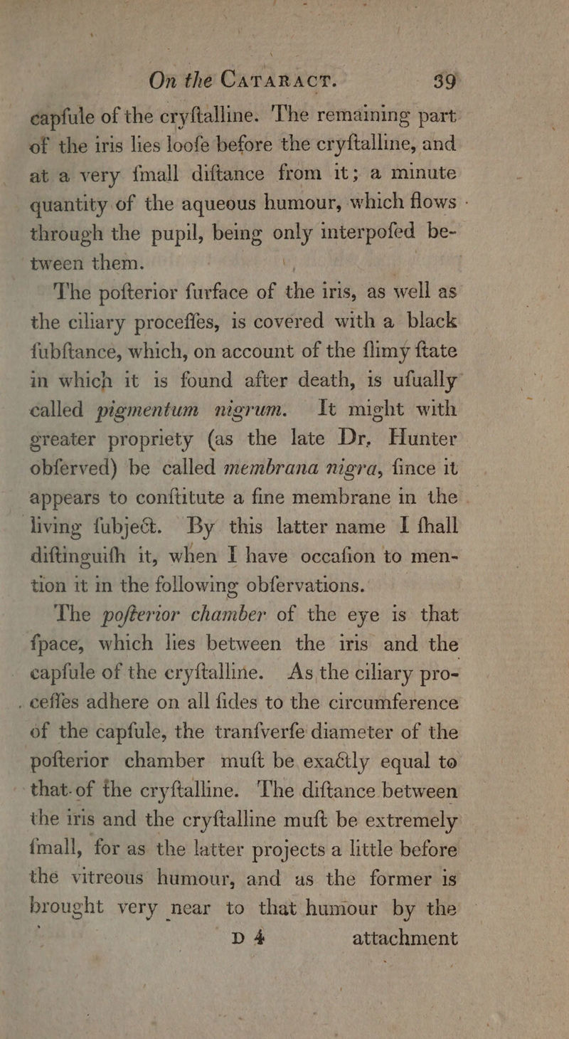 ceapfule of the cryftalline. The remaining part of the iris lies loofe before the cryftalline, and at a very {mall diftance from it; a minute _ quantity of the aqueous humour, which flows - through the pupil, being soi interpofed be- tween them. The pofterior furface of ee irs, as well as the ciliary proceffes, is covered with a black fubftance, which, on account of the flimy ftate in which it is found after death, 1s ufually’ called pigmentum nigrum. It might with greater propriety (as the late Dr, Hunter obferved) be called membrana nigra, fince it appears to conftitute a fine membrane in the _ living fubject. By this latter name I thall diftineuifh it, when I have occafion to men- tion it in the following obfervations. Lhe pofterror chamber of the eye is that fpace, which les between the iris and the capfule of the eryftalline. As the ciliary pro- . ceffes adhere on all fides to the circumference of the capfule, the tranfverfe diameter of the pofterior chamber mutt be exacily equal to that. of the cryftalline. The diftance between the iris and the cryftalline muft be extremely fmall, for as the latter projects a little before the vitreous humour, and as the former is brought very near to that humour by the —D 4 atpcEHent
