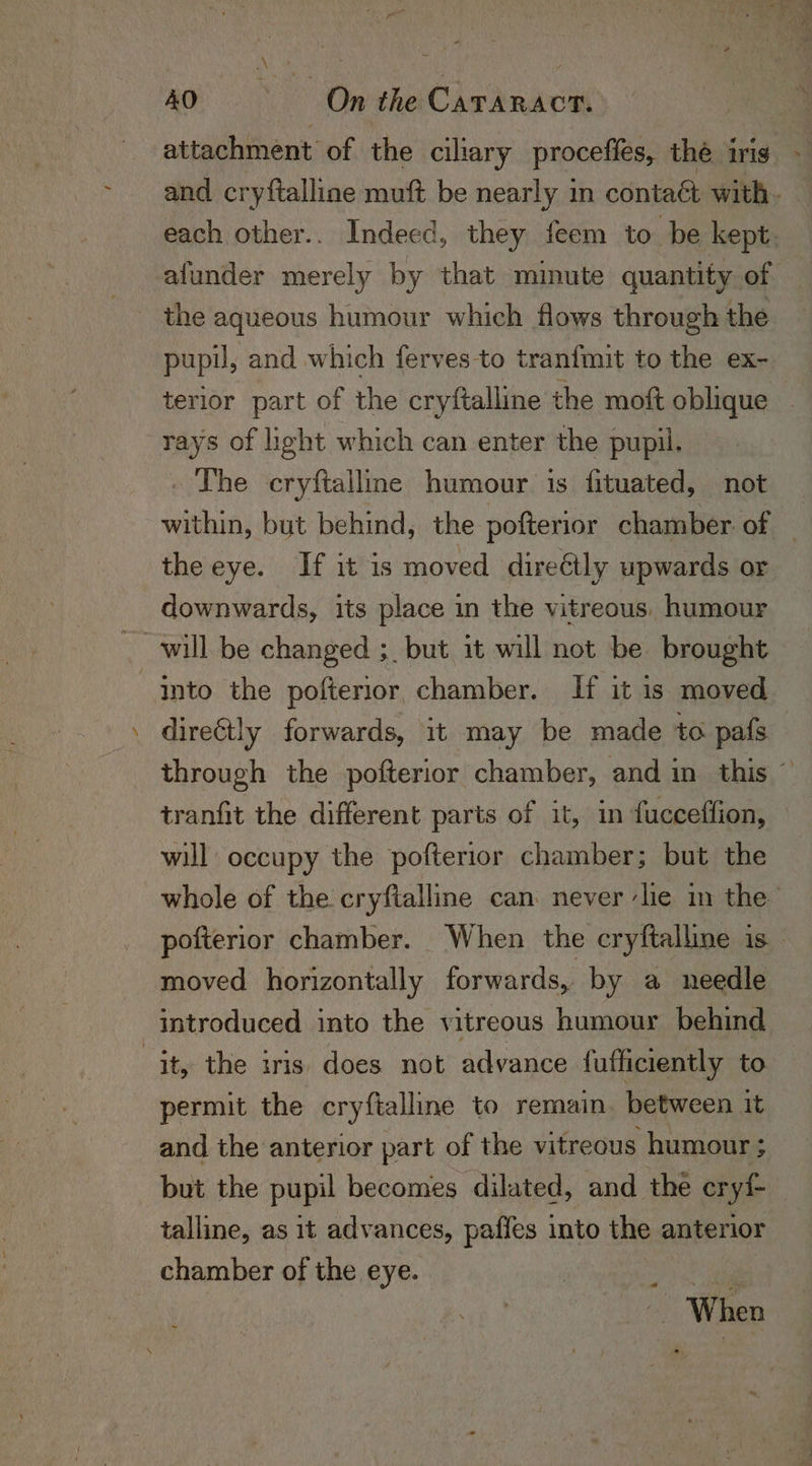 attachment of the ciliary proceffes, the iris - and cryftalline muft be nearly in contaét with. each other.. Indeed, they feem to be kept. afunder merely by that minute quantity of the aqueous humour which flows through the pupil, and which ferves to tranfmit to the ex- terior part of the cryftalline the moft oblique “rays of light which can enter the pupil. . The cryftalline humour is fituated, not within, but behind, the pofterior chamber of — the eye. If it is moved directly upwards or downwards, its place in the vitreous. humour will be changed ;_ but it will not be brought Into the pofterior, chamber. If it is moved directly forwards, it may be made to pafs through the pofterior chamber, and in this © tranfit the different parts of it, in fucceffion, — will occupy the pofterior chamber; but the whole of the cryftalline can never ‘lie in the pofterior chamber. When the cryftalline is moved horizontally forwards, by a needle introduced into the vitreous humour behind jt, the iris does not advance {ufficiently to permit the cryftalline to remain. between it and the anterior part of the vitreous humour ; but the pupil becomes dilated, and the cry{- talline, as it advances, paffes into the anterior chamber of the eye. pier? | When »