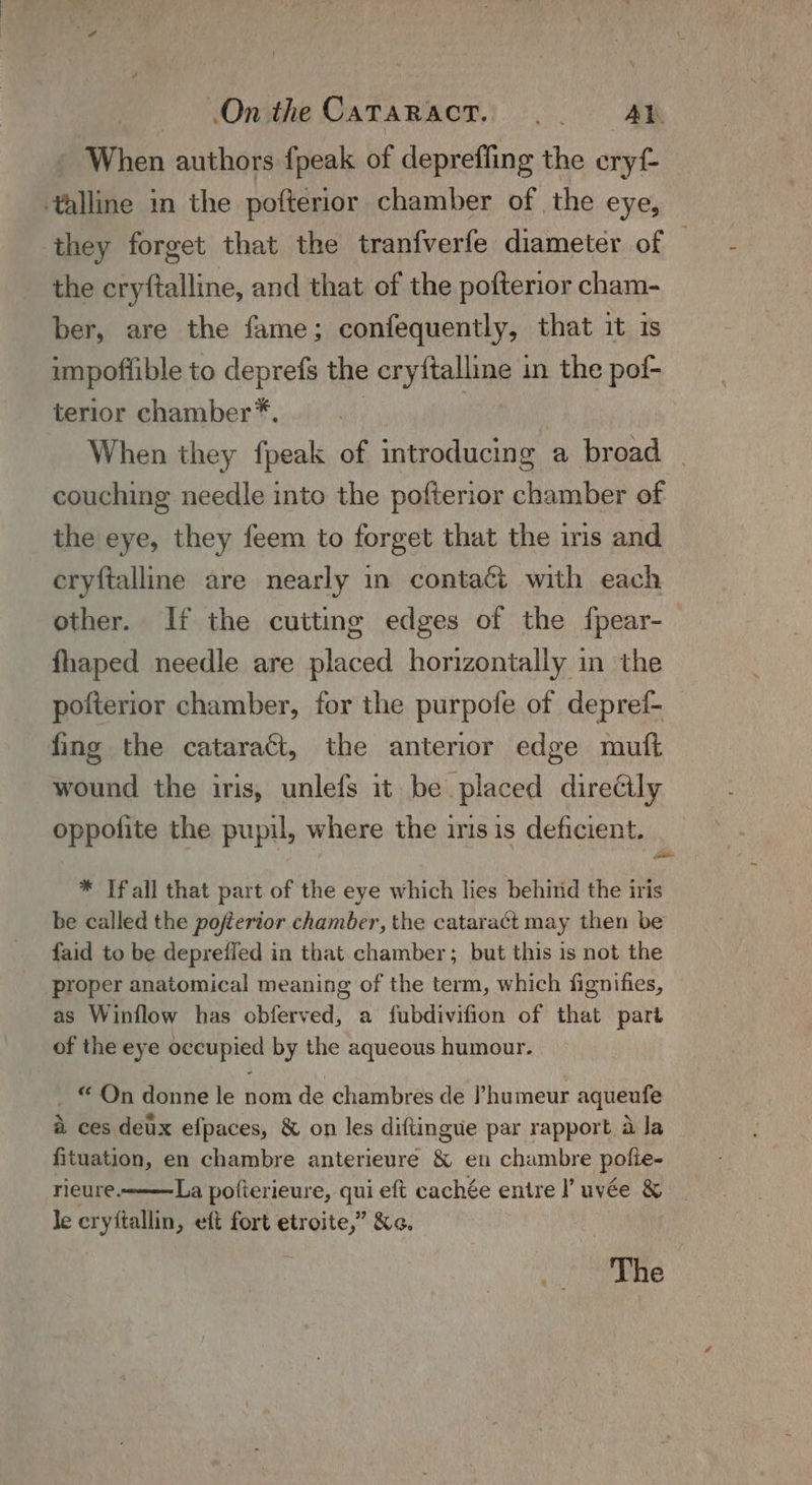 When authors fpeak of deprefling the ohyt. ‘alline in the poftérior chamber of the eye, they forget that the tranfverfe diameter of the cryftalline, and that of the pofterior cham- ber, are the fame; confequently, that it is impoffible to deprefs the cryftalline in the pof- terior chamber™*. | 7 | When they fpeak of introducing a broad | couching needle into the pofterior chamber of the eye, they feem to forget that the iris and eryftalline are nearly in contact with each other. If the cutting edges of the {fpear- fhaped needle are placed horizontally in the pofterior chamber, for the purpofe of depref- _ fing the cataract, the anterior edge mutt wound the iris, unlefs it be placed direéily oppofite the pupil, where the iris is deficient. * If all that part of the eye which lies behind the iris be called the pofferior chamber, the cataract may then be faid to be deprefled in that chamber ; but this is not the proper anatomical meaning of the term, which fignifies, as Winflow has obferved, a fubdivifion of that part of the eye occupied by the aqueous humour. ~ © On donne le nom de chambres de ’humeur aqueufe Xx oa “f° hy ved a ces deux efpaces, &amp; on les diftingue par rapport a Ja fituation, en chambre anterieure &amp; en chambre pole. rieure. La pofierieure, qui eft cachée entre l uvée &amp; le cryftallin, eft fort etroite,” &amp;«. The