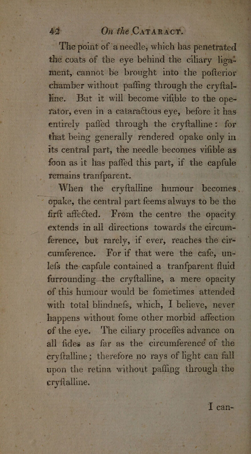 ment, cannot be brought into the pofterior line. But it will become vifible to the ope- rator, even in a cataractous eye, before it has entirely pafied through the cryftallme: for its central part, the needle becomes vrfible as foon as it has paffed this part, if the os dae remains tranfparent.. z opake, the central part feems always to be the extends in all directions towards the circum- ference, but rarely, if ever, reaches the cir- -cumference. For if that were the cafe, un- lefs the capfule contained a tranfparent fluid furrounding the cryftalline, a mere opacity of this humour would be fometimes attended _ happens without fome other morbid affection ofthe eye. The ciliary procefies advance on all fides as far as the circumference of the cryftalline; therefore no rays of hght can fall upon the retina without palling through the pene: I can-
