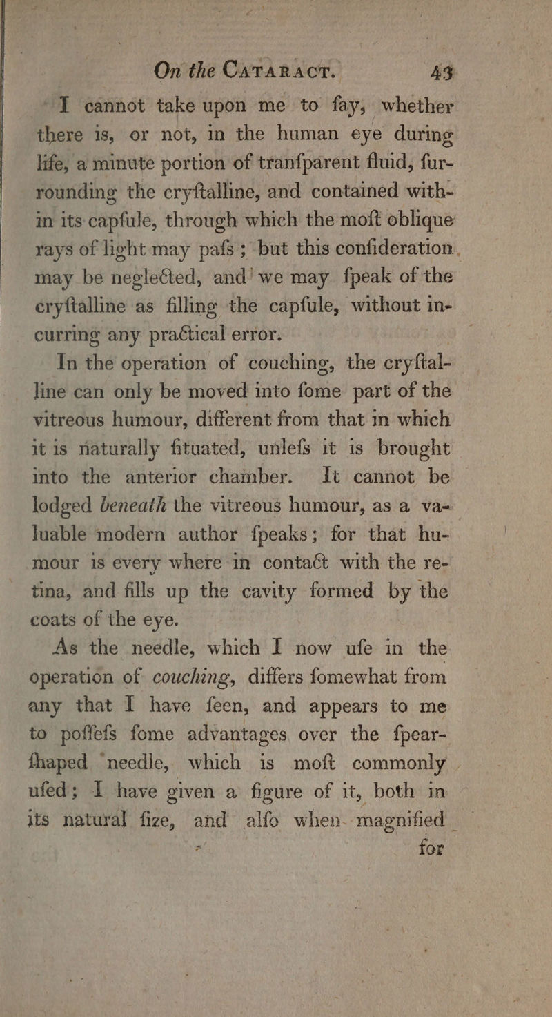 I cannot take upon me to fay, whether there is, or not, in the human eye during life, a minute portion of tranfparent fluid, fur- rounding the cryftalline, and contained with- in its capfule, through which the moft oblique rays of light may pafs ; but this confideration. may be neglected, and’ we may {peak of the cryftalline as filling the capfule, without in- curring any practical error. | In the operation of couching, the cryftal- line can only be moved into fome part of the vitreous humour, different from that in which it is naturally fituated, unlefs it is brought into the anterior chamber. It cannot be — lodged beneath the vitreous humour, as a va- luable modern author fpeaks; for that hu- mour is every where in contact with the re- tina, and fills up the cavity formed by the coats of the eye. : : As the needle, which I now ufe in the operation of couching, differs fomewhat from any that I have feen, and appears to me to poffefs fome advantages, over the fpear- fhaped ‘needle, which is moft commonly | ufed; I have given a figure of it, both in its natural fize, and alfo when. magnified _ WAC for