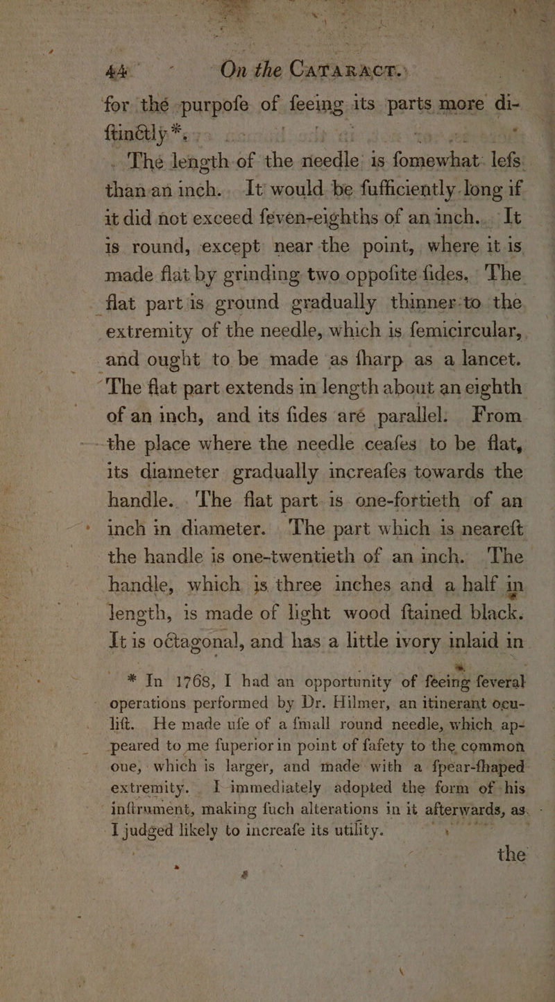 Cae wig dhe Cae ater ftinétly rtd ee inch. It would be fufhciently long if it did not exceed feven-eighths of an inch... It is round, except near the point, where it is flat partis ground gradually thinner:to. the and ought to be made as fharp as a lancet. The flat part extends in length about an eighth of an inch, and its fides aré parallel. From the place where the needle ceafes to be flat, handle... The flat part. is one-fortieth of an inch in diameter. ‘The part which 1s neareft handle, which is three inches and a half : in length, 1s made of light wood {tained erene It is o¢tagonal, and has a little ivory inlaid in * In 1768, I had an opportunity of faetie feveral - operations performed by Dr. Hilmer, an itinerant ocu- lift. He made ufe of a fmall round needle, which ap- peared to me fuperiorin point of fafety to the common oue, : Bnet is larger, and made with a fpear-fhaped extremity. | immediately adopted the form of his I judged likely to increafe its utility. Oe » &amp;