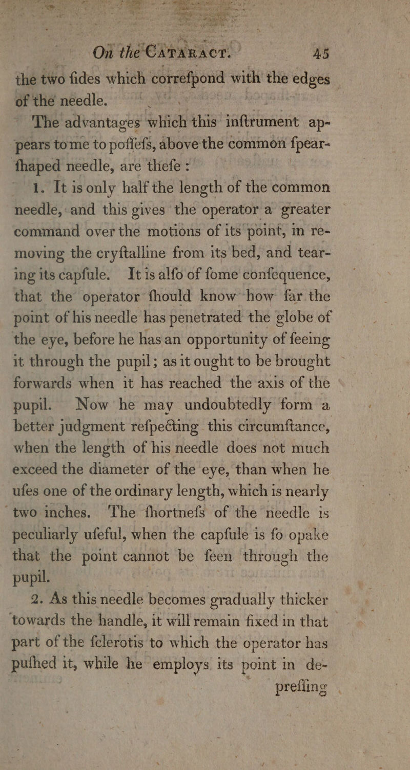 the t two fides which correfpond with the edges of the needle. ms The advantages \ which this erie ap- ‘pears tome to poffefs, above the common nae fhaped needle, are thefe : 1. It is only half the length of the common needle,:and this gives the operator a greater command over the motions of its point, in re- moving the cryftalline from its bed, and tear- ing its capfule. It is alfo of fome confequence, that the operator fhould know how far the point of his needle has penetrated the globe of the eye, before he hasan opportunity of feeing it through the pupil; asit ought to be brought ~ forwards when it has reached the axis of the pupil. Now he may undoubtedly form a better judgment refpecting this circumftance, when the length of his needle does not much exceed the diameter of the eye, than when he ufes one of the ordinary length, which is nearly “two inches. The fhortnefs of the needle is peculiarly ufeful, when the capfule is fo opake that the point cannot be feen through the pupil. 2. As this needle becomes gradually thicker towards the handle, it will remain fixed in that part of the felerotis to which the operator has puthed it, while he employs its point in de- Prekns