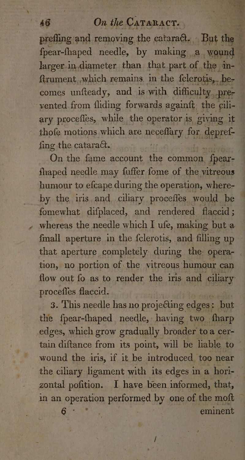 prefling. and removing the cataraét. . But the C4 fpear-fhaped needle, by making . ie ‘wound _ larger-in.diameter than that part of the m-_ firument,,which. remains. in the fclerotis,. _be- comes unfteady, and 1s with difficulty _prer vented. from {liding forwards againtt, the cili- _ary proceiies, while the operator 1S giving It _ thofe motions which are neeaEy for epee fing the cataract. 7 On the fame account ‘the common ‘fpear- fhaped needle may fuffer fome of the vitreous humour to efcape during the operation, where- by the iris and_ ciliary proceffes would be fomewhat difplaced, and rendered flaccid ; whereas the needle which I ufe, making but a fmall aperture in the fclerotis, and filling up that aperture completely during the: opera- _ tion, no portion of the vitreous. humour can flow out fo as to render the iris and ciliary proceffes flaccid. 3. ‘This needle has no projecting edges: ce the {pear-fhaped needle, having two. harp edges, which grow gradually broader toa cer- tain diftance from its point, will be liable to. wound the iris, if it be introduced. too near the ciary ligament with its edges ina hori- zontal pofition. I have been informed, that, in an Ope apes performed by one of the moft — 6° ( | eminent