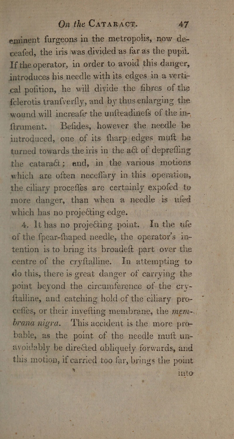 eminent furgeons i in the metropolis, now de- : ceafed, the iris was divided as far as the pupil. Ifthe operator, in order to avoid this danger, - gntroduces his needle with its edges in a verti- , cal pofition, he will divide the fibres of the {clerotis tranfverlly, and. by thusenlarging the wound will increafe the untteadinefs of the in- firument. Befides, however the needle be introduced, one of its fharpjedges muft he turned towards the.ivis in the aét of deprefling the cataract; and, in ‘the various motions which are often neceflary in this operation, the ciliary procefles are certainly expoled. to more danger, than when a needle is. uled— which has no projecting edge. 4, li has no projeGting point. Ia the ule of the fpear-thaped needle, the operator's in- tention is to bring its broadeft part over the centre of the cryftalline. In attempting to do this, there is great danger of carrying the point beyond the circumference of the cry~ ftalline, and catching hold of the cilary. pro- cefies, or their invefting membrane, the mem-., brana nigra. ‘This accident is the more pro- bable, as the point of the needle mutt un- ~ avoidably be directed obliquely forwards, and this motion, if carried too far, brings the polit : into |