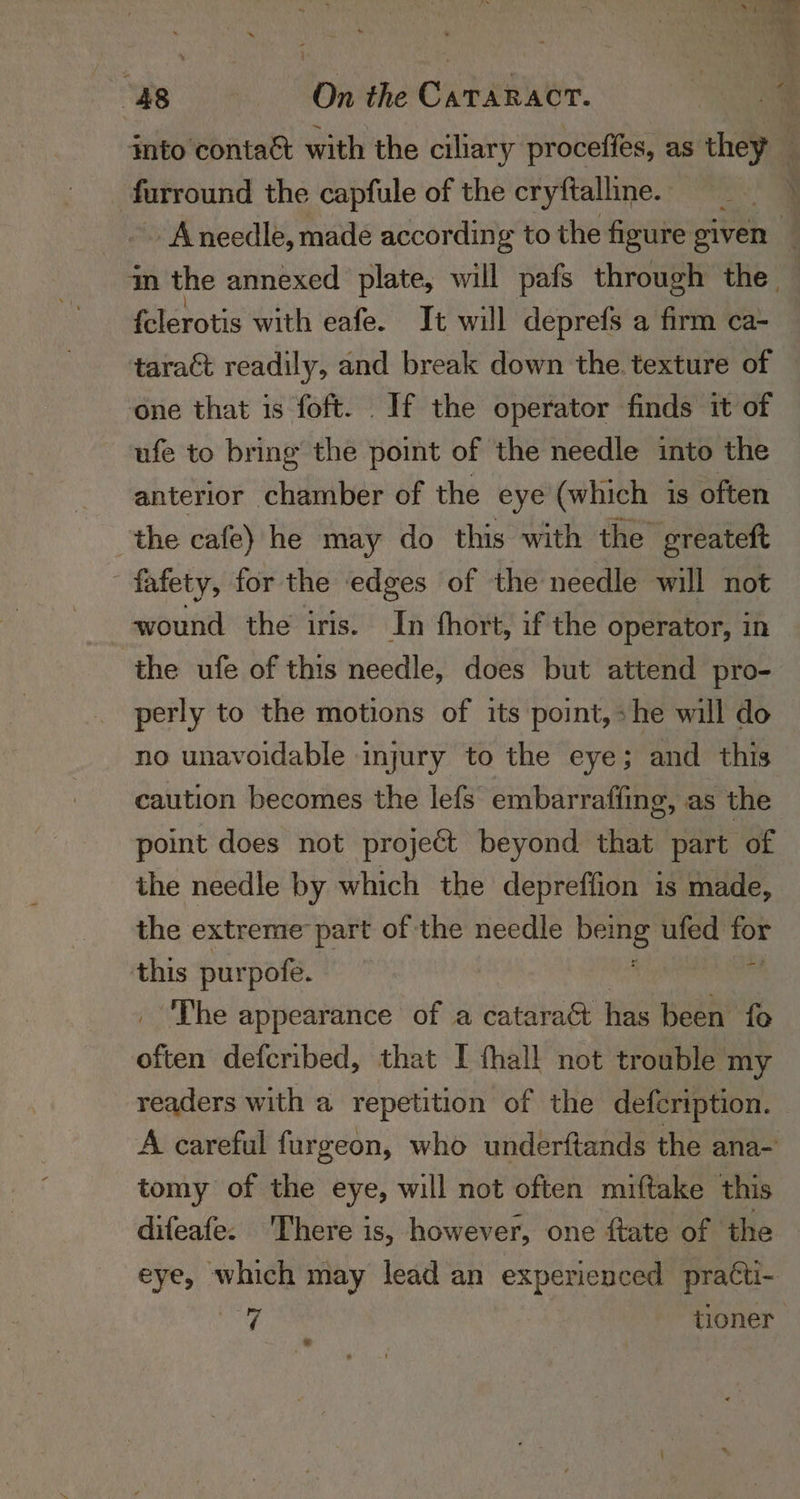 into conta&amp; with the ciliary proceffes, as they — | furround the capfule of the cryftalline. | _. Aneedle, made according to the figure given 4 m the annexed plate, will pafs through the. | . felerotis with eafe. Tt will deprefs a firm ca- taract readily, and break down the. texture of one that is foft. If the operator finds it of ufe to bring the point of the needle into the anterior chamber of the eye (which is often the cafe) he may do this with the greateft fafety, for the edges of the needle will not wound the iris. In fhort, if the operator, in the ufe of this needle, does but attend pro- perly to the motions of its point, »he will do no unavoidable injury to the eye; and this caution becomes the lefs embarrafling, as the point does not projeét beyond that part of the needle by which the depreffion is made, the extreme part of the needle spine’ ufed for this purpofe. di The appearance of a cataract has been fo afin defcribed, that I thal! not trouble my readers with a repetition of the defcription. A careful furgeon, who underftands the ana- tomy of the eye, will not often miftake this difeafe. There is, however, one ftate of the eye, which may lead an expericuced practi- 7 tioner