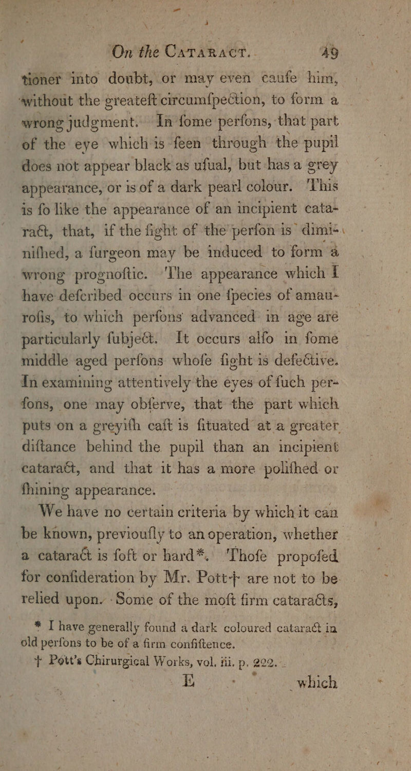 \ 4 ‘On the Cararact.. ms: tioner “into doubt, or may even caufe him, ‘without the greateft circumf{pection, to form a wrong judgment. In fome perfons, that part of the eye which is feen through the pupil does not appear black as ufual, but has a grey appearance, or is of a dark pear! colour. ‘This is fo like the appearance of an incipient cata- ract, that, if the fight of the’ perfon is dimi+ nifhed, a furgeon may be induced to form wrong sash ignie: ‘The appearance which [ have defcribed occurs in one {pecies of amau- = rofis, to which perfons advanced: in age aré particularly fubjeGt. It occurs alfo in fome — middle aged perfons whofe fight is defective. In examining attentively the eyes of fuch per- fons, one may obferve, that the part which puts on a greyith caft is fituated at a greater. diftance behind the pupil than an incipient cataract, and that it has a more polithed. or fhining appearance. — | We have no certain criteria by which it can ui be known, previoufly to an operation, whether a cataract is foft or hard*. 'Thofe propofed for confideration by Mr. Pott} are not to be relied upon. -Somie of the moft firm cataracts, * T have generally found a dark coloured Beetle 3 be in old perfons to be of a firm confiftence. + Poit’s Chirurgical Works, vol. fii. p. 222. -. a BRE) eS Ma ae