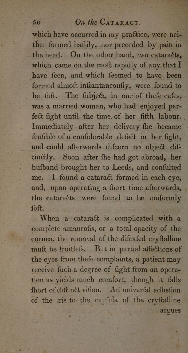 Oe : On ne vows: which have occurred in my practice, were neie ther formed haftily, nor preceded by pain in — the head. On the other hand, two cataraéts, _ which came on the moft rapidly of any that I have feen, and which feemed to have been formed almoft inftantaneoufly, were found to be foft.. The fubjeé, in one of thefe cafes, : was a married woman, who had enjoyed per- fe&amp;t fight until the time, of her fifth labour. | Immediately after her delivery fhe became | fenfible of a confiderable defect in her fight, and could afterwards. difcern no obje@ dif- tincily. Soon after fhe had got abroad, her ‘hufband brought her to Leeds, and confulted me. I found a cataract formed in each eye, and, upon operating a fhort time afterwards, . foft. When a&gt; cataraét 18 s complicated with a complete amaurofis, or a total opacity of the _ cornea, the removal of the difeafed cryftalline mutt be fruitlefs. But in partial affections of the eyes from thefe complaints, a patient may receive fach a degreeof fight from an opera- tion as yields much comfort, though it falls: - fhort of diftin@ vifon. An univerfal adhefion of the iris to the cayfula of the cryftalline : . argues -
