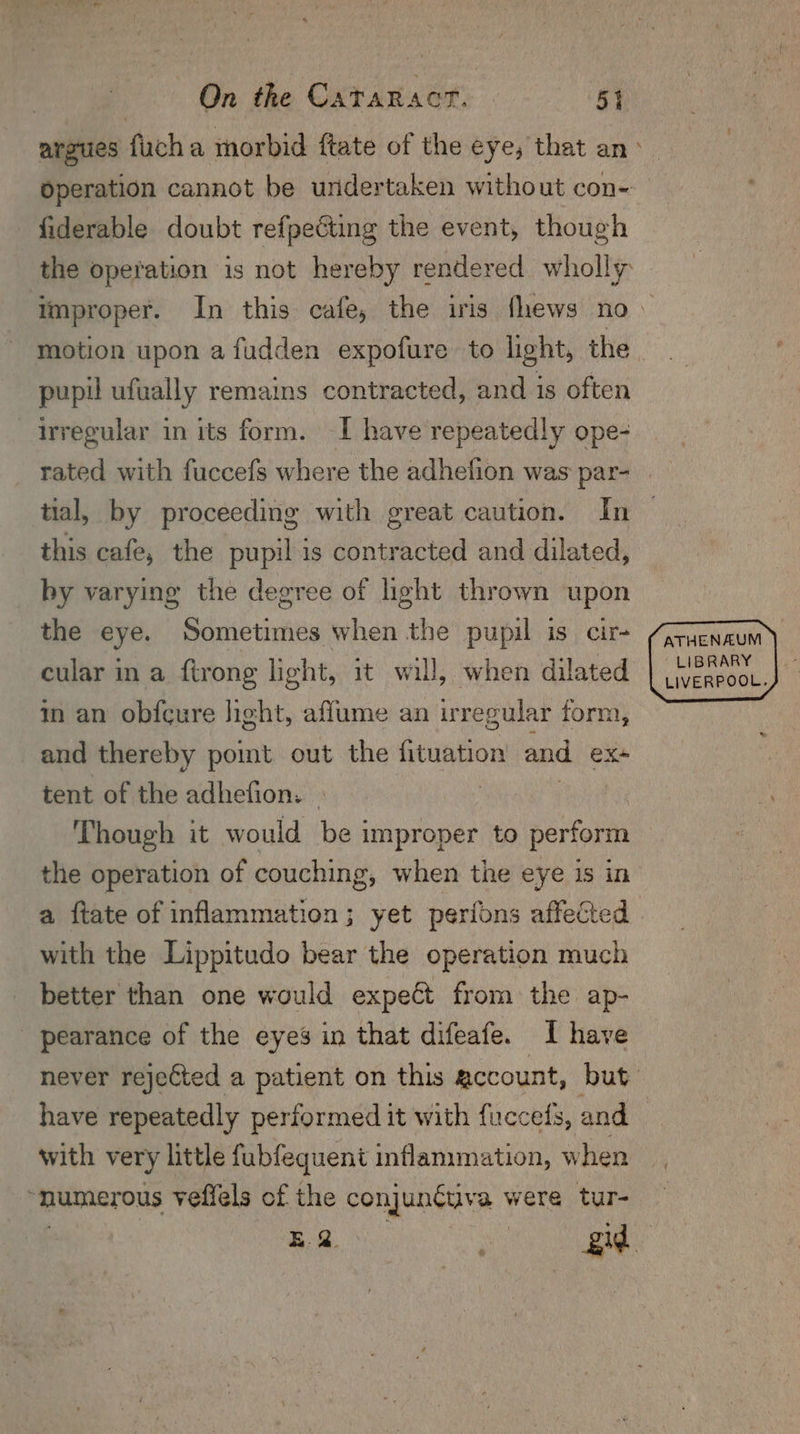 Operation cannot be undertaken without con- fiderable doubt refpeéting the event, though the operation is not hereby rendered wholly motion upon a fudden expofure to light, the pupil ufwally remains contracted, and is often irregular in its form. -I have repeatedly ope- rated with fuccefs where the adhefion was par- tial, by proceeding with great caution. In this cafe, the pupil is contracted and dilated, by varying the degree of light thrown upon the eye. Sometimes when the pupil is cir- cular in a ftrong light, it will, when dilated in an obfcure light, aflume an irregular form, and thereby pomt out the fituation and ex tent of the adhefion. © , Though it would be improper to perform the operation of couching, when the eye is in with the Lippitudo bear the operation much better than one would expect from the ap- pearance of the eyes in that difeafe. I have never rejected a patient on this account, but with very little fubfequent inflammation, w hen “numerous veffels of the conjunctiva were tur- ATHENAUM LIBRARY LIVERPOOL.