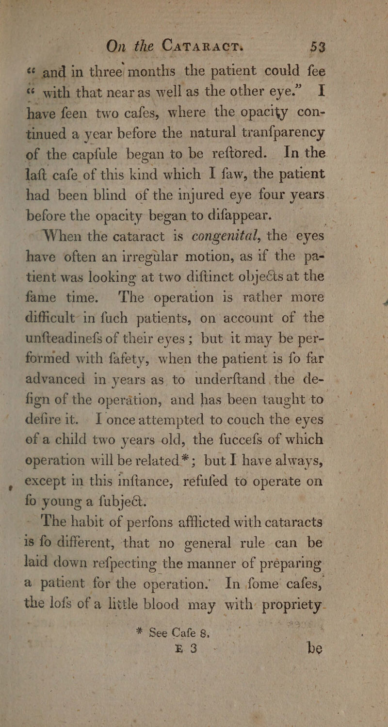 «¢ and in ee months the patient could fee “ with that near as well as the other eye.” I have feen two cafes, where the opacity con- tinued a year before the natural tranfparency of the capfule began to be reftored. In the | lat cafe of this kind which I faw, the patient | had been blind of the inj jured eye four years before the opacity began todifappear, = When the cataract is congenital, the eyes have often an irregular motion, as if the pa- tient was looking at two diftinct objects at the fame time. The operation is rather more difficult-in fuch patients, on account of the unfteadinefs of their eyes ; but it may be per- formed with fafety, when the patient is fo far advanced in years as to underftand the de- fign of the operation, and has been taught to defire it. I once attempted to couch the eyes of a child two years old, the fuccefs of which — operation will be related*; but I have alway Sy except in this inftance, refufed to operate on fo young a fubject. - The habit of perfons afflicted with cataracts 18 fo different, that no general rule can be laid down refpecting the manner of préparing a patient for the operation. In fome cafes, the lofs of a little blood may with: aie WSs Cale 6, | | BES hi dinte Os, be