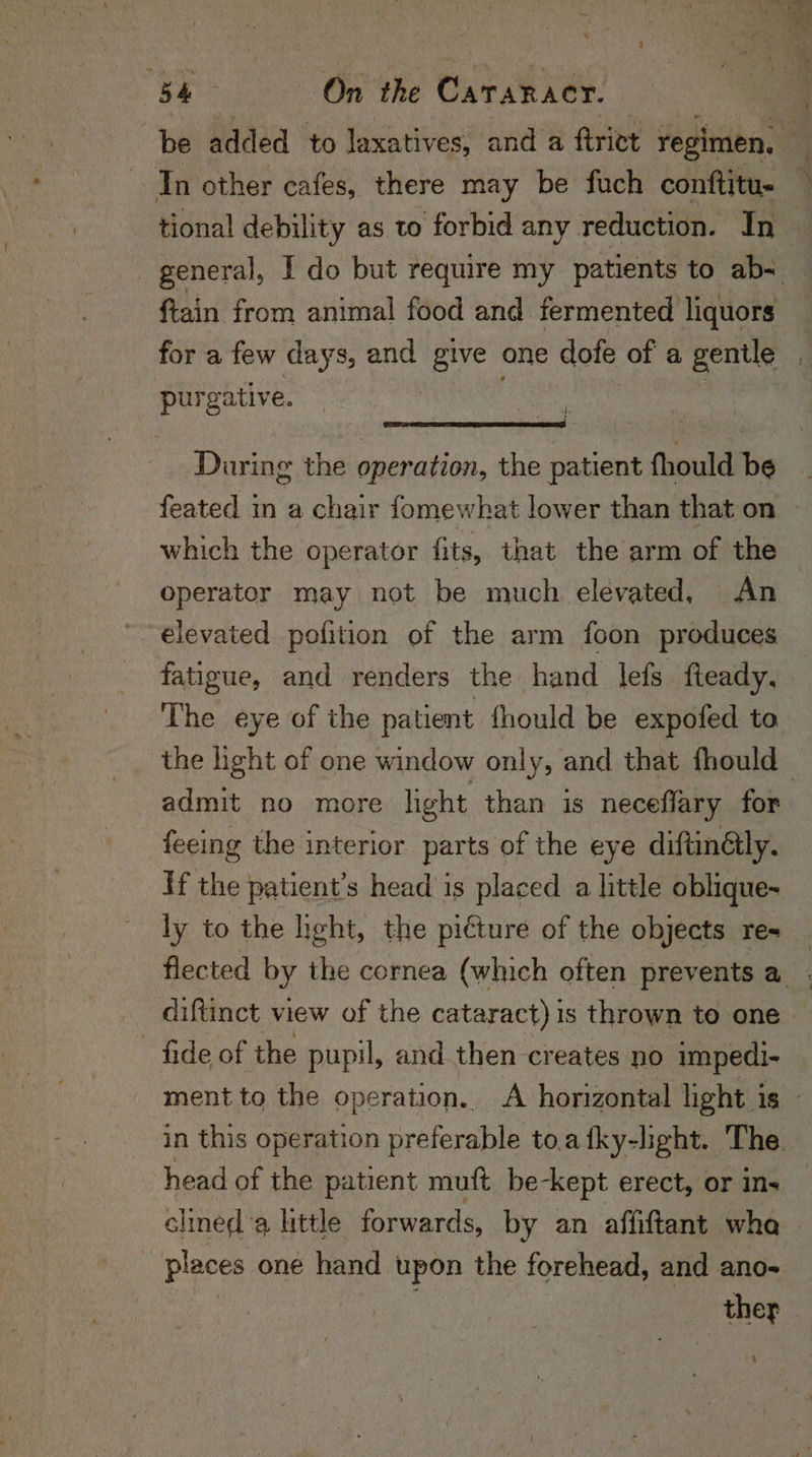 In other cafes, there may be fuch conftitu- ftain from animal food and fermented liquors for a few days, and oe one dote of a gentle purgative. During the operation, the patient fhould be which the operator fits, that the arm of the operator may not be much elevated, An elevated pofition of the arm foon produces fatigue, and renders the hand lefs fteady, The eye of the patient fhould be expofed to admit no more light than is neceflary for feeing the interior parts of the eye diftinélly. If the patient’s head is placed a little oblique- ly to the light, the pi€ture of the objects re- fide of the pupil, and then creates no impedi- clined a hittle forwards, by an affiftant wha places one hand upon the forehead, and ano-