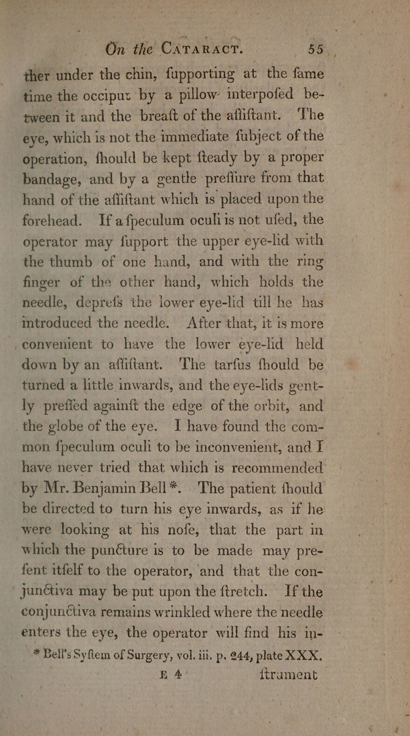 ther under the chin, fupporting at the fame time the occiput by a pillow- interpofed be- tween it and the breaft of the afliftant. ‘The eye, which is not the immediate fubject of the operation, fhould be kept fteady by a proper bandage, and by a gentle prefiure from that hand of the affiftant which is placed upon the ~ forehead. If a fpeculum oculi is not ufed, the operator may fupport the upper eye-hd with the thumb of one hand, and with the ring finger of the other hand, which holds the needle, deprefs the lower eye-lid till he has introduced the needle. After that, it is more — down by an afliftant. ‘The tarfus fhould be turned a little inwards, and the eye-lids gent- ly prefied againft the edge of the orbit, and . have never tried that which is recommended — by Mr. Benjamin Bell*. The patient fhould be directed to turn his eye inwards, as if he were looking at his nofe, that the part in which the punéture is to be made may pre- fent itfelf to the operator, and that the con- jyunétiva may be put upon the ftretch. If the conjunctiva remains wrinkled where the needle enters the eye, the operator will find his in- * Bell's Sy flem of Surgery, vol. iii, p. 944, plate XXX, EA trument —