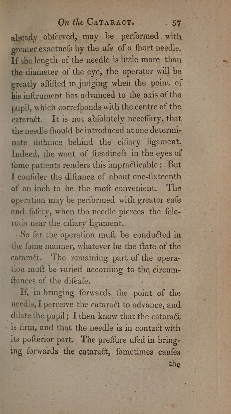 already obferved, may be performed | with reater exactnefs by the ufe of a fhort needle. If the length. of the needle 3 is little more than the diameter of the eves: the operator will be greatly affifted in judging when the point of his inftrument has advanced to the axis of the pupil, which correfponds with the centre of the cataract. It is not abfolutely neceflary, that the needle {hould be introduced at one determi- nate diftance behind the ciliary ligament. Indeed, the want of fteadinefs in the eyes of fome patients renders this impracticable : : But I eonlider the diftance of about one-fixteenth Gf an aneh to be. the mot convement.. The - operation may be performed with greater eafe and fafety, when the needle pierces the {cle-_ rotis near the ciliary ligament. . So far the operation muft be conduéted in the fame manner, whatever be the ftate of the cataract. The. remaining part of the opera- tion muft be varied according to the cur cum- ftances of the difeafe. ‘ | if, im bringing forwards the point “ ‘the needle, I perceive the cataraét to advance, and. dilate the pupil; I then know that the cataraét © - 1s firm, and that the needle is in contact with its pofterior part.. The preffure ufed in bring- ing forwards the cataract, fometimes caufes