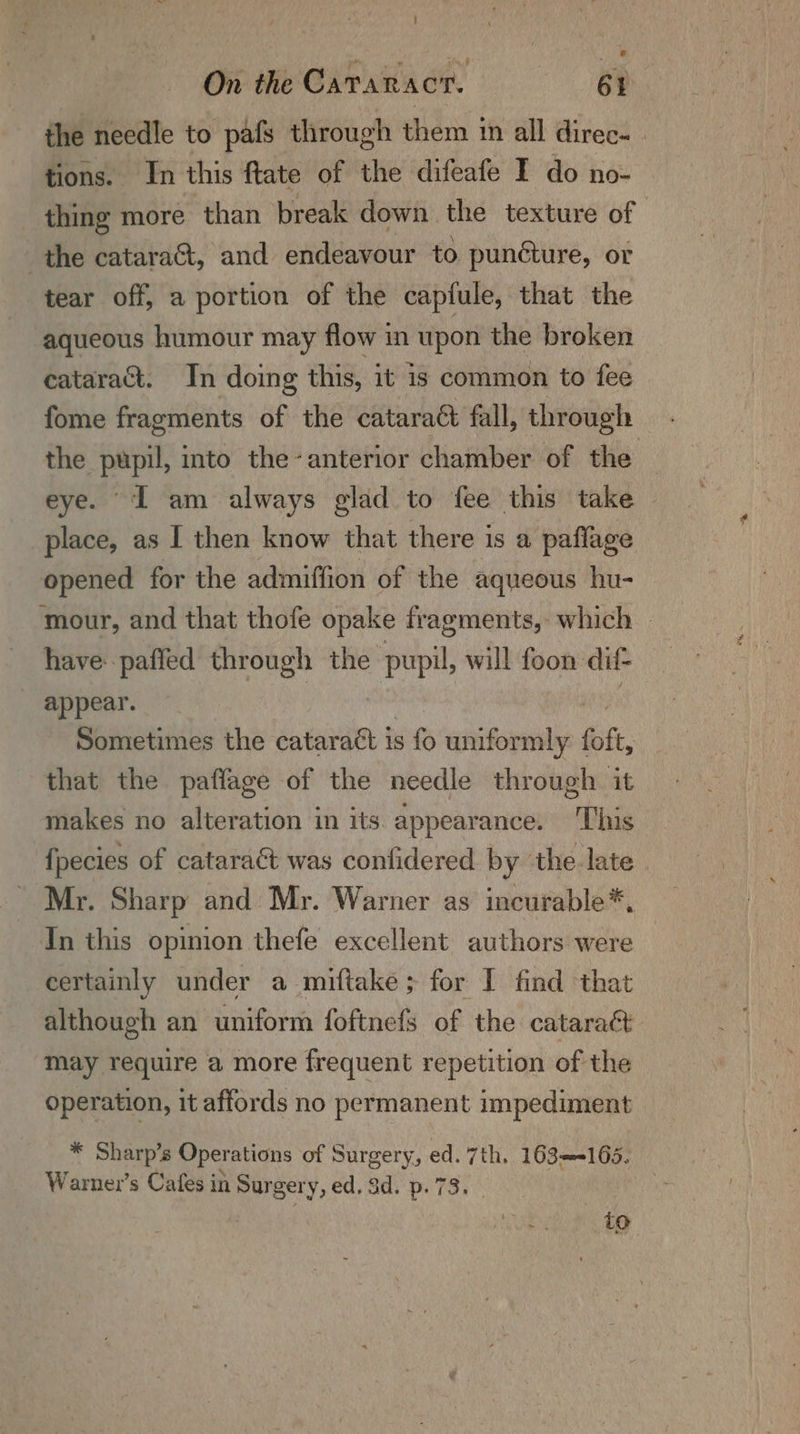 the needle to pafs through them im all direc- | tions. In this ftate of the difeafe I do no- _ thing more ‘than break down the texture of the catara&, and endeavour to punéture, or tear off, a portion of the capfule, that the aqueous humour may flow in upon the broken cataract. In doing this, it is common to fee fome fragments of the cataraét fall, through the pupil, into the-anterior chamber of the eye. I am always glad to fee this take ~ place, as I then know that there 1s a paflage opened for the admiffion of the aqueous hu- mour, and that thofe opake fragments, which © have: paffed through the pupil, will foon: dif appear. Sometimes the cataract is s fo unifor mly foft, that the paffage of the needle through it makes no alteration in its appearance. This {pecies of cataract was confidered by the late Mr. Sharp and Mr. Warner as incurable*. In this opinion thefe excellent authors were certainly under a miftake; for I find that although an uniform foftnefs of the cataraét may require a more frequent repetition of the operation, it affords no permanent impediment X Sharps Operations of Surgery, ed. 7th. 163—<165. Warner’s Cafes in Sur gery, ed, Sd. p. 73. : | Ue to