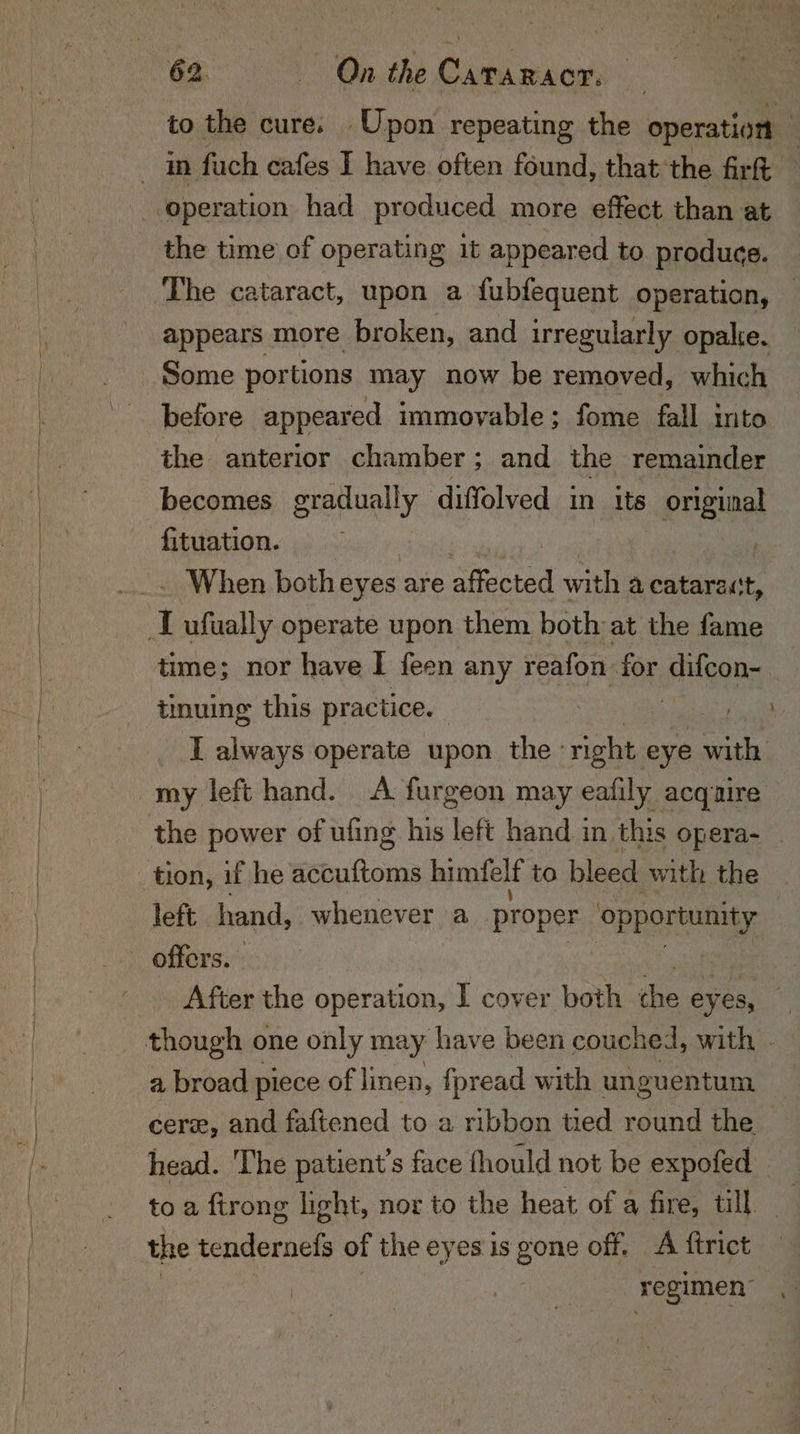 to the cure. Upon repeating the operation the time of operating it appeared to produce. The cataract, upon a {ubfequent operation, appears more broken, and irregularly opake. the anterior chamber; and the remainder becomes gradually diffolved in its - original fituation. - When both eyes are aGected with a cataract, tinuing this practice. _ L always operate upon the’ ae eye with my left hand. &lt;A furgeon may eafily acquire the power of uling his left hand i in this opera- left hand, whenever a proper opportunity a broad piece of linen, fpread with unguentum cere, and faftened to a ribbon tied round the head. The patient’s face fhould not be expofed to a ftrong light, nor to the heat of a fire, till _ regimen’ } s ‘