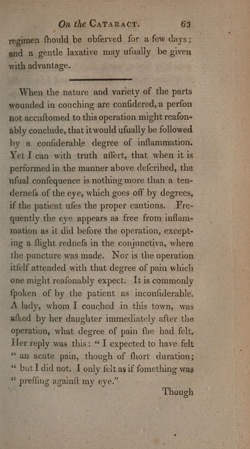 On the CATARACT: — «63 regimen thoutd be obferved for afew days : and a gentle laxative may ping ‘be ere with pon age. _ When the nature and variety of the parts wounded in couching are confidered, a perfon not accuftomed to this operation might reafon- ably conclude, that itwould ufually be followed by a confiderable degree of inflammation. Yet I can with truth affert, that when it is performed in the manner above defcribed, the ufual confequence is nothing more than a ten- dernefs of the eye, which goes off by degrees, if the patient ufes the proper cautions. Fre- quently the eye appears as free from inflam- mation as it did before the operation, except- ing a flight rednefs in the conjunctiva, where the puncture was made. Nor is the operation. itfelf attended with that degree of pain which one might reafonably expect. It is commonly fpoken of by the patient as inconfiderable. A lady, whom I couched in this town, was . _afked by her daughter immediately after the operation, what degree of pain fhe had felt.. Her reply was this: “I expected to have felt “an acute pain, though of fhort duration; “ but I did not. I only felt asif fomething was prefling againft my eye.” Though -