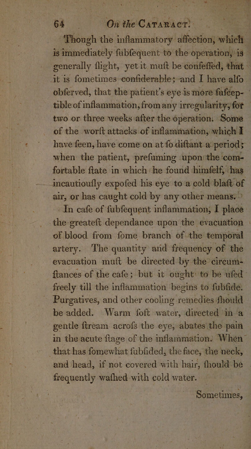 ~ a On the! Catan? it is fometimes confiderable; and I have alfo two or three weeks after the operation. Some of the worft attacks of inflammation, which I when the patient, prefuming upon: the ‘com- air, or has caught cold by any other means. » the-greateft dependance upon the evacuation of blood from fome branch of the temporal evacuation mutt be directed by the’ circum- freely till the inflammation begins to fubfide. Purgatives, and other cooling remedies Should and head, if not covered with hair, fhould be frequently wathed with cold water. Sometimes,