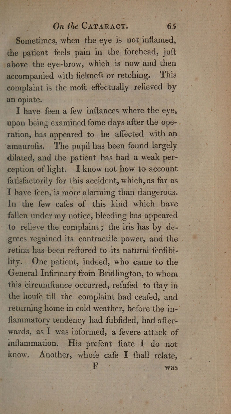 Sometimes, when the eye is not inflamed, the patient feels pain in the forehead, juft above the eye-brow, which is now and then | accompanied with ficknefs or retching. ‘This complaint is the moft effectually relieved by an opiate. I have feen a few inftances where the eye, upon being examined fome days after the ope-. ration, has appeared to be affected with an amaurofis. ‘The pupil has been found largely dilated, and the patient has had a weak per- ception of light. I know not how to account | fatisfactorily for this accident, which, as far as T have feen, is more alarming than dangerous. In the few cafes of this kind which have fallen under my notice, bleeding has appeared to relieve the complaint; the iris has by de- grees regained its contractile power, and the | retina has been reftored to its natural fenfibi- lity. One patient, indeed, who came to the General Infirmary from Bridlington, to whom this circumfiance occurred, refufed to {tay in the houfe till the complaint had ceafed, and returning home in cold weather, before the in-' flammatory tendency had fubfided, had after- wards, as | was informed, a fevere attack of inflammation. His prefent ftate I do not know. Another, whofe cafe I thall relate, JP aE eee Was
