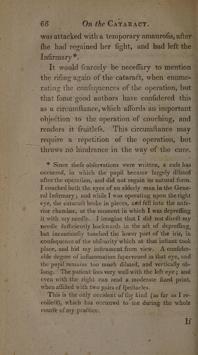O02 On the Cararacr. fhe had regained her fight, and had left the throws no hindrance in the way of the cure. * Since thefe obfervations were written, a cafe has. occurred, in which the pupil became largely dilated after the operation, and did not regain its natural form. I couched both the eyes of an elderly man in the Gene- ral Infirmary ; and while I was operating upon the right eye, the cataract broke in pieces, and fell into the ante- rior chamber,. at the moment in which I was depreffing it with my needle. I imagine that I did not direét my- needle fuificiently backwards in the act_of deprefling, but incautioufly touched the lower part of the iris, in place, and hid my inftrument from view. A confider- able degree of inflammation fupervened in that eye, and the pupil remains too much dilated, and vertically ob- long. ‘The patient fees very well with the left eye; and even with the right can read a moderate fized print, when afiifted toh. two pairs of {pectacles. collect), which has occurred to me during the whole courfe of my practice.