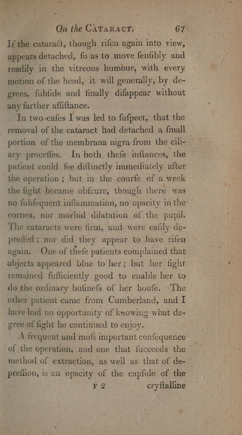 see La ees ¢ On the CaTaracr, 67 Tf the cataract, though rifen again into view, - appears detached, fo as to move fenfibly and readily in the vitreous humour, with every motion of the head, it will generally, by de- grees, fublide and finally difappear Sahai any farther affiftance. - In two cafes I was led to fufpect, that the — removal of the cataract had detached a {mall portion of the membrana nigra from the cill- / ary proceffes. In both. thefe infiances, the patient could fee diftinctly immediately after ' the operation ; but in the courfe of a week the fight became obfcure, though there was no fubfequent inflammation, no opacity m the cornea, nor morbid dilatation of the pupil. The cataracts were firm, and were eafily. de- prefied ; nor did _they appear to have rifen again. One of thefe patients complained that objects appeared blue to her; but her fight remained fufficiently good :to enable her to do the ordinary bufinefs of her houfe. The other patient came from Cumberland, and I have had no oppor tunity of ksowing ‘what de- sr ee of fight he continued to enjoy. A frequent and moftj important confequence of the operation, and one that fucceeds the method of extraction, as well as that of de- pretlion, is an opacity of the capfule of the | Ae onde cryftalline