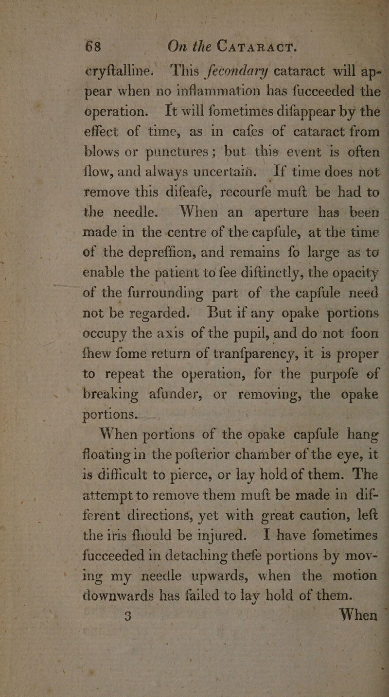 seyftalline. This fecondary cataract aut ap- ‘ pear when no inflammation has fucceeded the operation. It will fometimes difappear by the effect of time, as in cafes of cataract from — blows or punctures ; but this event 1s often flow, and always uncertaii. Af time does not remove this difeafe, recourfe muft be had to the needle. When an aperture has been made in the centre of the capfule, at the time — of the depreffion, and remains fo large as to enable the patient to fee diftinctly, the opacity of the furrounding part of the capfule need not be regarded. But if any opake portions — occupy the axis of the pupil, and do not foon thew fome return of tranfparency, it is proper | to repeat the operation, for the purpofe of breaking afunder; or mph the opake portions. nk ) When portions of the opake capt hile floating in the pofterior chamber of the eye, it _ is difficult to pierce, or lay hold of them. The attempt to remove them muft be made in dif — ferent directions, yet with great caution, left the iris fhould be mjured. I have fometimes © -fucceeded in detaching thefe portions by mov- ing my needle upwards, when the motion — downwards has failed to wae hold of them. 3 si | 7 iia