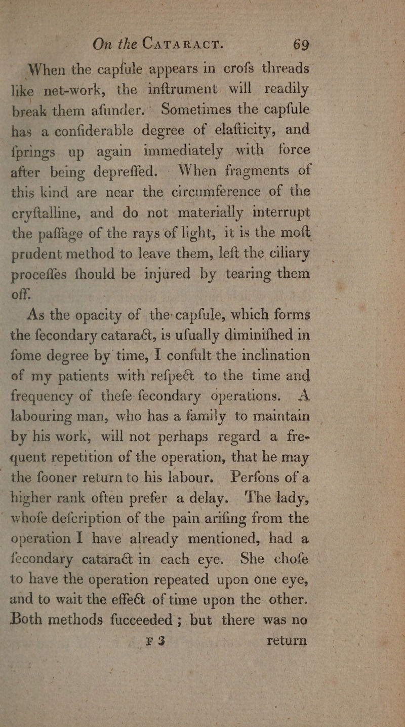 When the capfule appears in crofs threads like net-work, the inftrument will readily break them afunder. Sometimes the capfule has a confiderable degree of elafticity, and {prings up again immediately with force | after being depreffed. When fragments of this kind are near the circumference of the © cryftalline, and do not materially interrupt the paflage of the rays of light, it is the moft prudent method to leave them, left the ciliary procefies fhould be injured by tearing them off. | | As the opacity of the:capfule, which forms the fecondary cataraét, is ufually diminifhed in fome degree by time, I confult the inclination of my patients with refpe@ to the time and frequency of thefe-fecondary operations. A labouring man, who has a family to maintain | by his work, will not perhaps regard a fre- quent repetition of the operation, that he may the fooner return to his labour. Perfons of a higher rank often prefer a delay. ‘The lady, whofe defcription of the pain arifing from the operation I have already mentioned, had a fecondary cataract in each eye. She chofe to have the operation repeated upon one eye, and to wait the effect. of time upon the other. Both methods fucceeded ;. but there was no si Boe ths return
