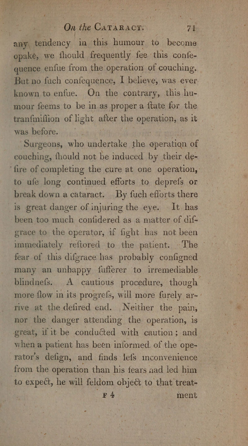 Pa a ne On the. Ca ba cue 74 any, tendency in this humour to become | opake, we fhould frequently fee this confe- quence enfue from the operation of couching. But no fuch confequence, I believe, was ever known to enfue. On the contrary, this hu- mour feems to be in as proper a ftate for the tranfmiffion of hight after ae operation, as it was before. | Surgeons, who undertake the operation of couching, fhould not be induced by their de- ‘fire of completing the cure at one operation,’ to ufe long continued efforts to deprefs or break down a cataract. By fuch efforts there is great danger of injuring the eye. It has been too much confidered as a matter of dil- grace to the operator, uf fight has not been immediately reftored to the patient. The ~ fear of this diferace has probably configned many an unhappy fufferer to irremediable blindnefs. A cautious procedure, ‘though more flow in its progrefs, will more furely ar- rive at the defired end. Neither the pain, nor the danger attending the operation, 1S great, if it be conducted with caution; and> when a patient has been informed. of the ope- rator’s defign, and finds lefs inconvenience _ from the operation than his fears aad led him to expect, he will feldom object to that treat- F of | } ment