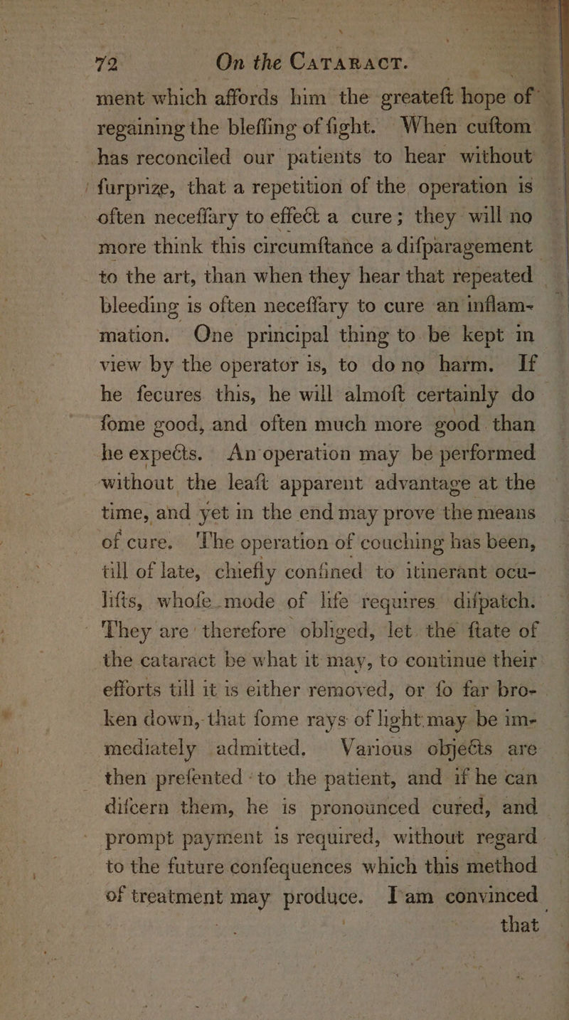 ment whic h affords him the greateft hope of ) regaining the blefling of fight. When cuftom : | has reconciled our patients to hear without furprize, that a repetition of the operation is | often neceflary to effect a cure; they will no more think this circumftance adifparagement — | to the art, than when they hear that repeated | bleeding is often neceffary to cure an inflam-~ ; mation. Qne principal thing to be kept in view by the operator is, to dono harm. If he fecures. this, he will almoft certainly do fome good, and often much more good. than he epdcie An operation may be performed without the leaft apparent advantage at the time, and yet in the end may prove the means of cure. The operation of couching has been, till of late, chiefly confined to itinerant ocu- lifts, whofe mode of life requires difpatch. | They are’ therefore obliged, let the ftate of the cataract be what it may, to continue their, efforts till it is either removed, or fo far bro- ken down,-that fome rays of light may be im- mediately admitted. Various objeéts are then prefented ‘to the patient, and if he can difcern them, he is pronounced cured, and prompt payment is required, without regard to the future confequences which this method of treatment may produce. I'am convinced | | : that