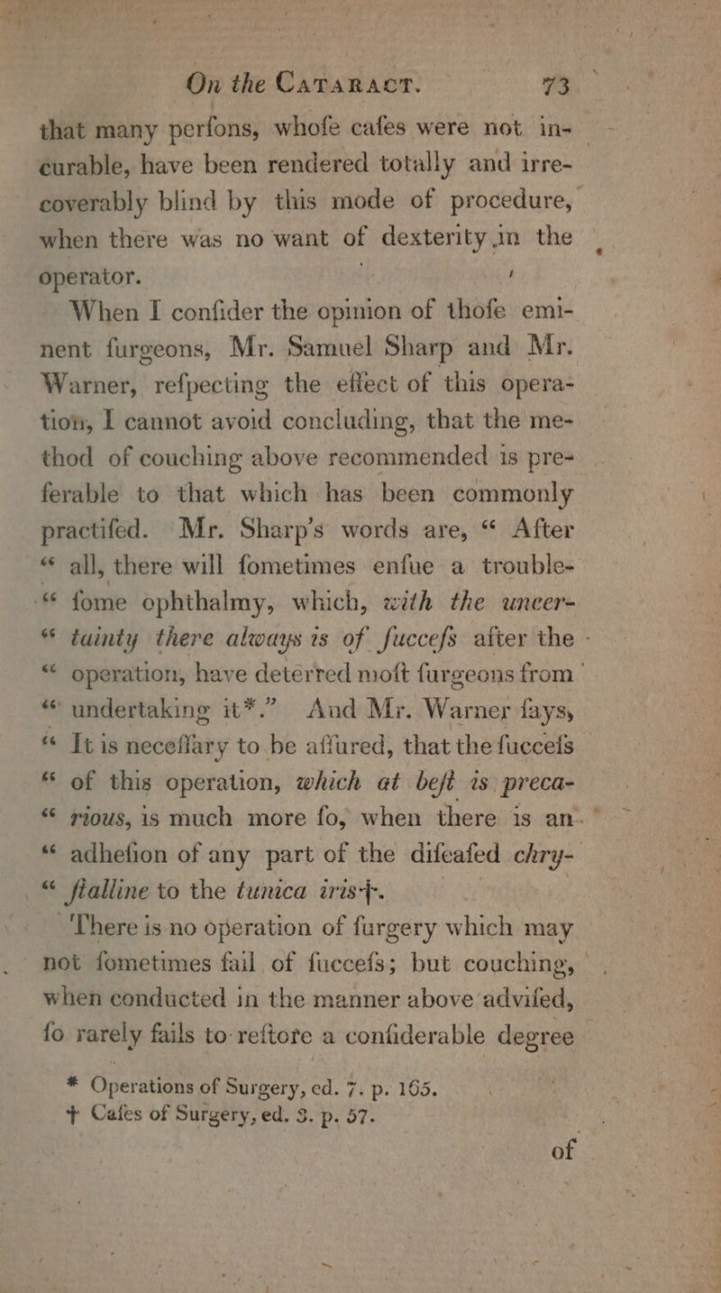 that many perfons, whofe cafes were not in-_ curable, have been rendered totally and irre- coverably blind by this mode of procedure, when there was no want of oe an the operator. , | When I confider the opinion of sii emi-. nent furgeons, Mr. Samuel Sharp and Mr. Warner, refpecting the effect of this opera- tion, L cannot avoid concluding, that the me- thod of couching above recommended 1s pre- ferable to that which has been commonly practifed. Mr, Sharp's words are, “ After “ all, there will fometimes enfue a trouble- © fome ophthalmy, which, with the uncer- * tainty there always is of fuccefs after the - * operation, have deterred moft furgeons from “* undertaking it*.” And Mr. War ner lays, « Ibis neceflary to be affured, that the fuccels ; * of this operation, which at befé is. preca- “ rious, is much more fo, when there is an.’ ‘‘ adhefion of any part of the difeafed chry- : fialline to the tunica aris}. There is no operation of furgery whined may al when conducted in the manner above adviled, {o rarely fails to-reftore a confiderable degree * Operations of Surgery, ed. 7. p. 165. + Cafes of Surgery, ed. 3. p. 57. | of |