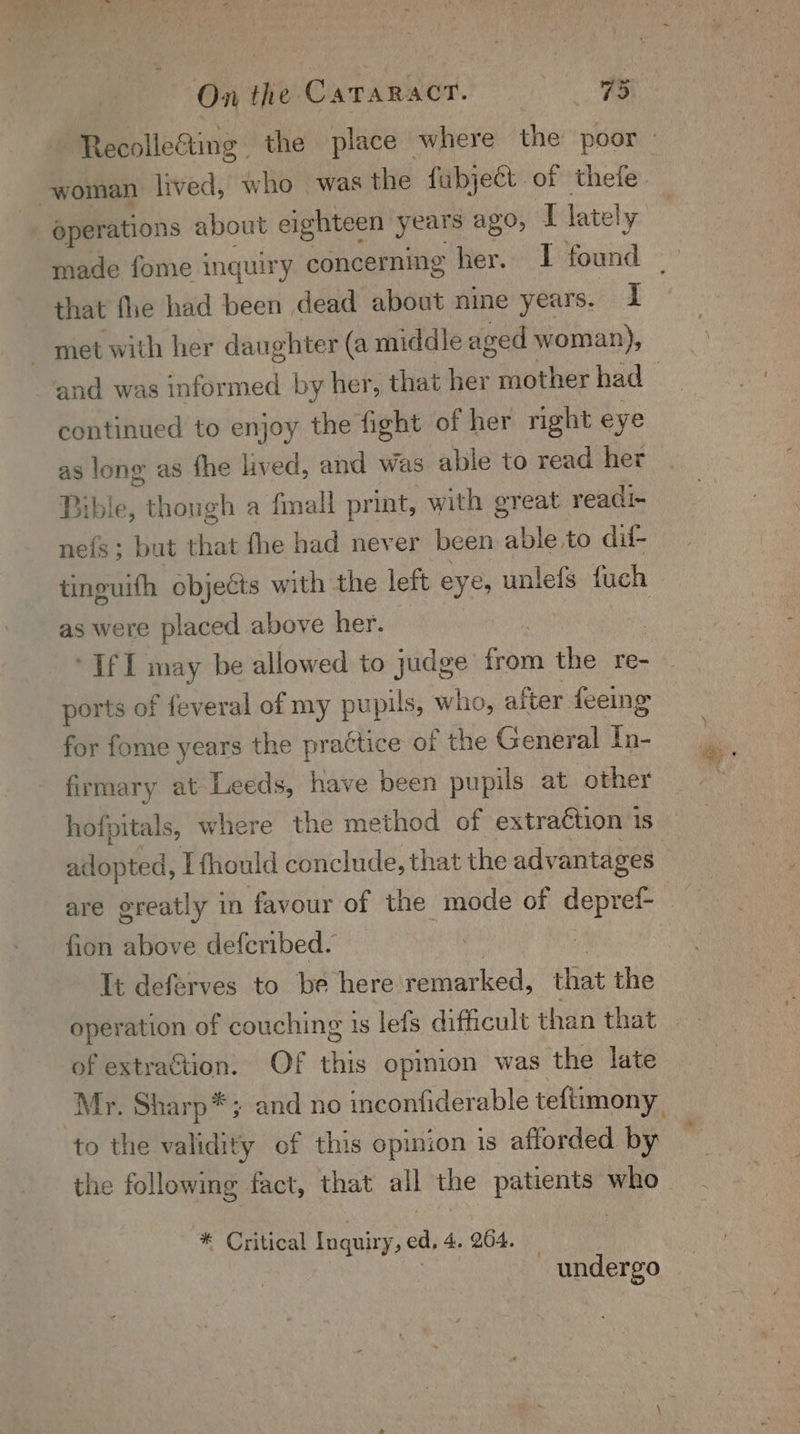 RecolleGting the place where the poor woman lived, who was the fubject of thefe- operations about eighteen years Ag, y lately | made fome inquiry concerning her. 1 found that fhe had been dead about nine years. I met with her daughter (a middle aged woman), and was informed by her, that her mother had continued to enjoy the fight of her right eye as long as fhe lived, and was able to read her — Bible, though a fmall print, with great readi- neis; but that fhe had never been able to dil- tinguifh objects with the left eyes unlefs fuch as were placed above her. ’ ‘If 1 may be allowed to judge from the re-— ports of feveral of my pu pils, who, after feeing for fome years the practice of the General In- firmary at Leeds, have been pupils at other hofpitals, where the method of extraction 1 1S adopted, Lfhould conclude, that the advantages : are greatly in favour of the mode of depref- fion above defcribed. ) It deferves to be here remarked, that the of extraction. Of this opinion was the late Mr. Sharp*; and no inconfiderable teftimony to the validity of this opinion is afforded by the following fact, that all the patients who * Critical Inquiry, ed, 4. 204. — | | undergo