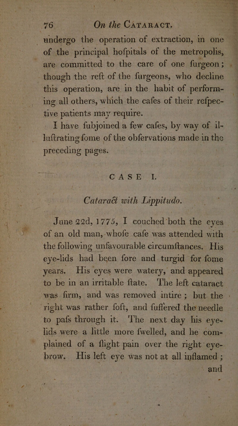 t Nee 76. | | On the CATARACT. of the principal hofpitals of the metropolis, are. committed to the care of one furgeon ; this operation, are in the habit of perform- ing all others, which the cafes of their refpec- tive patients may require. I have fubjoined a few cafes, by way of il- luftrating fome of the obfervations made in the preceding pages. GAS BT Cataraé with Lippitudo. the following unfavourable circumftances. His eye-lids had been fore and. turgid for fome ‘right was rather. foft, and fuffered the needle brow. His left eye was not at all inflamed ;