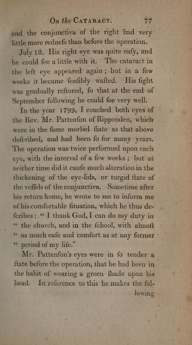 little more rednefs than before the operation. July 1ft. His nght eye was quite eafy, and he could fee a little with it. ‘The cataract in the left eye appeared’ again; but in a few weeks it became fenfibly wafted. His fight was gradually reftored, fo that at the end: of September following he could fee very well. In the year 1799, I couched both eyes of - the Rev. Mr. Pattenfon of Ripponden, which were in the fame morbid ftate as that above defcribed, and had heen fo for many- years. eye, with the interval of a few weeks ; but at neither time did it caufe much alteration in the the veffels of the conjunctiva. Sometime after his return home, he wrote to me to inform me feribes: “ I thank God, I can do my duty in *¢ the church, and in the fchool, with almoft ‘¢ as much eafe and comfort as at any former “¢ period of my life.” Mr. Pattenfon’s eyes were in fo tender a {tate before the operation, that he had been i in the habit of wearing a green fhade upon his head. In reference to this he makes the fol-