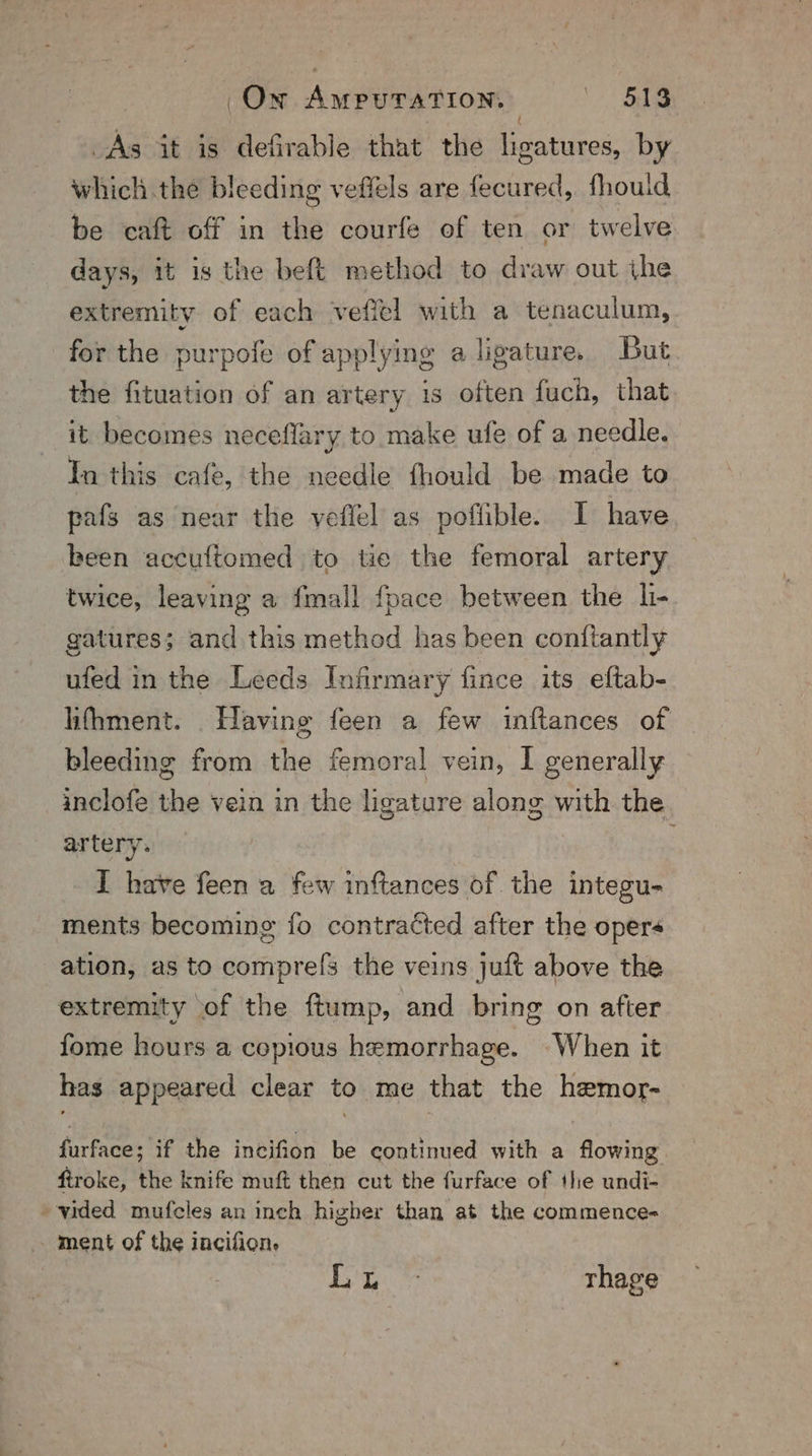 On AmpuTaTion. 3 ‘ 51g As it is defirable that the ligatures, by which the bleeding veffels are fecured, fhouid be caft off in the courfe of ten or twelve days, it is the beft method to draw out ihe extremity of each vefiel with a tenaculum, for the purpofe of applying a ligature. But the fituation of an artery is often fuch, that it becomes neceflary to make ufe of a needle. In this cafe, the needle fhould be made to pafs as near the veflel as poflible. I have been accuftomed to tie the femoral artery twice, leaving a fmall fpace between the li- gatures; and this method has been conftantly ufed in the Leeds Infirmary fince its eftab- lifhment. Having feen a few inftances of bleeding from the femoral vein, I generally inclofe the vein in the ligature along with the artery. I have feen a few inftances of the integu- ments becoming fo contracted after the oper ation, as to comprefs the veins juft above the extremity of the ftump, and bring on after fome hours a copious hemorrhage. When it has appeared clear to me that the hemor- furface; if the incifion be continued with a flowing firoke, the knife muft then cut the furface of the undi- vided mufcles an inch higher than at the commence- ment of the incifion