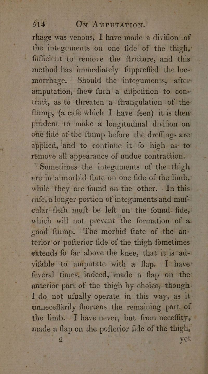 rhage was venous, I have made a divifion .of - fufficient to remove the ftricture, and this method has immediately fupprefled the he- morrhage. Should the integuments, after amputation, fhew fuch a difpofition to con-’ traét, as to threaten a firangulation of the: prudent to make a longitudinal divifion on one fide of-the ftump before the dreffings are’ applied, ‘and ‘to continue it fo high as to remove all appearance of undue contraction. ‘Sometimes the intezguments of the: thigh are in’a’morbid ftate on one fide of the limb, while ‘they are found on the other. .In this cafe, a longer portion of integuments and muf- cular-flefh muft be left on the fownd. fide, which will not prevent the formation of a eood ftump. The morbid ftate of the an- uniecefiarily fhortens the remaining part of made a flap on the pofterior fide of the thigh, Se