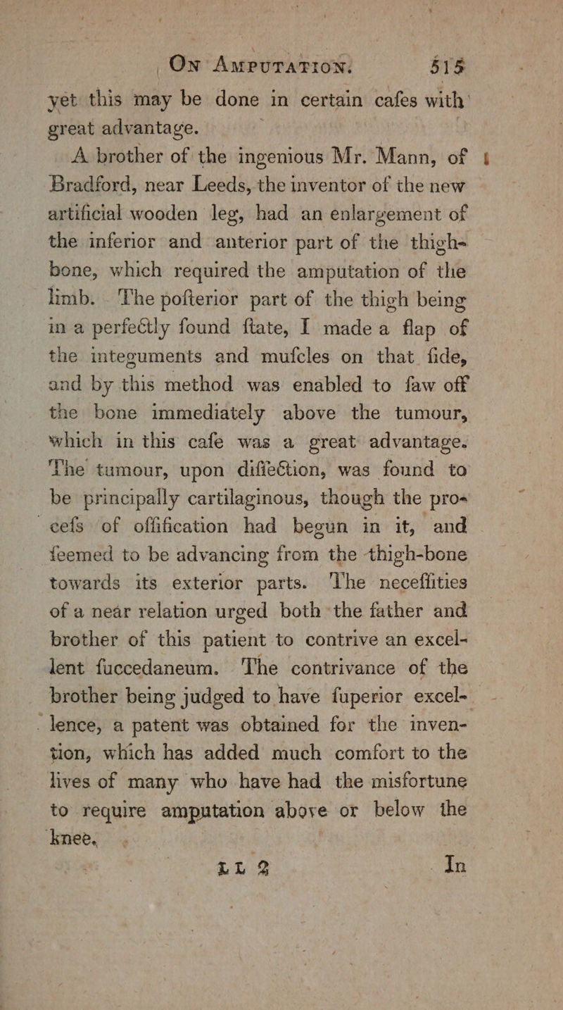 yet this may be done in certain cafes with’ great advantage. 3 3 A brother of the ingenious Mr. Mann, of Bradford, near Leeds, the inventor of the new artificial wooden leg, had an enlargement of the inferior and anterior part of the thigh- bone, which required the amputation of the limb. The pofterior part of the thigh being in a perfectly found ftate, I madea flap of the integuments and mufcles on that. fide, and by this method was enabled to faw off the bone immediately above the tumour, which in this cafe was a great advantage. The tumour, upon difiection, was found to be principally cartilaginous, though the pro- eels of offification had begun in it, and — teemed to be advancing from the thigh-bone towards its exterior parts. ‘The necefiities of a near relation urged both ‘the father and brother of this patient to contrive an excel- lent fuccedaneum. The contrivance of the brother being judged to have fuperior excel-. lence, a patent was obtained for the inven- tion, which has added much comfort to the lives of many who have had the misfortune to require amputation above or below the knee. ae LL 2 In