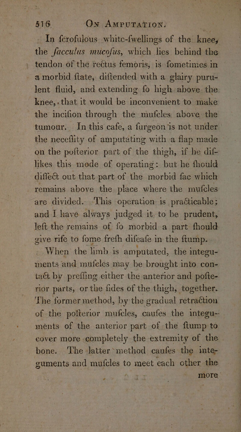 In ferofulous whitc-fwellings of the liane the facculus mucofus, which lies behind the tendon of the reétus femoris, is fometimes in a morbid ftate, diftended with a glairy puru- lent fluid, and extending fo high above the - knee, that it would be inconvenient to make the incifion through the mufcles above the tumour. In this cafe, a furgeon ‘is not under the neceflity of amputating with a flap made on the polterior part of the thigh, if he dit likes. this mode of operating : but he fhould diffeét out that part of the morbid fac which remains above the place where the mufcles are divided. “This operation is practicable; and I have always jadged it. to be prudent, left the remains of fo morbid a part fhould give rife to fome freth difeate 1 in the ftump. When the Tinks is amputated, the integu- ments and mufcles may be brought into cen- ta&amp;t by preffing either the anterior and pofte- rior parts, or the fides of the thigh, together. — The former method, by'the gradual retraction of the polterior mufcles, caufes the integu-- - ments of the anterior part of the ftump to cover more completely the extremity of the | bone. The latter method caufes the inte- guments and mufcles to meet each other the more ¢