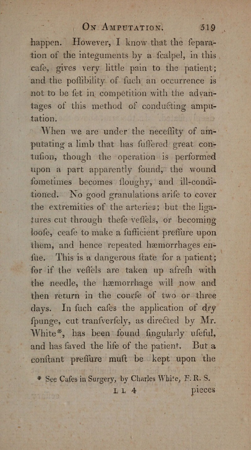 tion of the integuments by a. fcalpel, in this cafe, gives very little pain to the patient; and the poflibility of fuch an occurrence is not to be fet in. competition with the advan- tages of this method of conduéting ampu- tation. : putating a limb that has fuffered great con- tufion, though the operation. is performed upon a part apparently found; the wound fometimes becomes floughy, and ill-condi- tioned. No good granulations arife to cover the extremities of the arteries; but- the liga- tures cut through thefe veflels, or becoming fue. ‘This is a dangerous ftate for a patient; for if the vefiels are taken up afrefh with the needle, the hemorrhage will now and days. In fuch cafes the application of dry fpunge, cut tranfverfely, as directed by Mr. and has faved the life of the patient. Buta * See Cafes in Surgery, by Charles White, F.R. 8. Ll 4 pieces