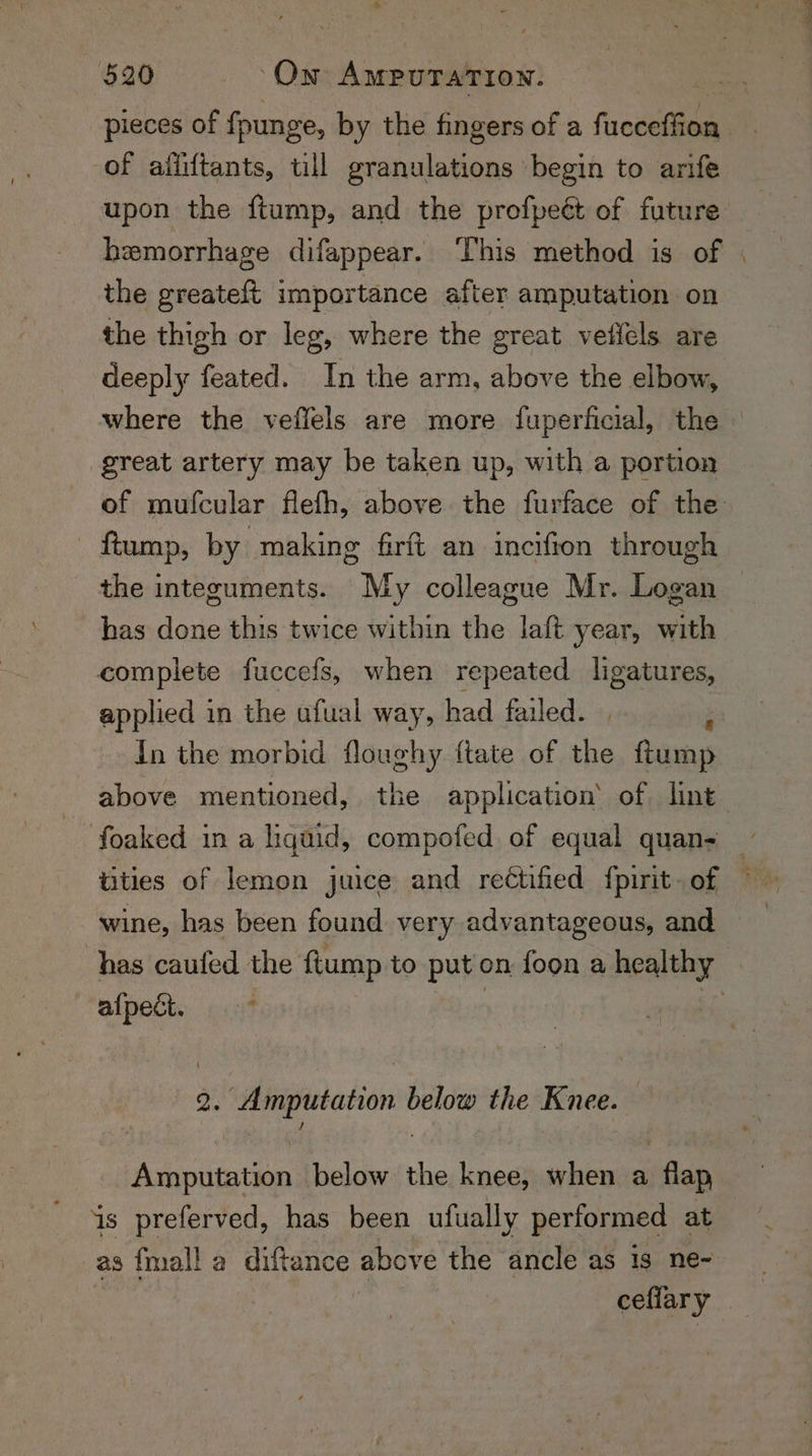 pieces of founge, by the fingers of a frovetien of afiiftants, till granulations begin to arife upon the ftump, and the profpeét of future hemorrhage difappear. This method is of the greateft importance after amputation on the thigh or leg, where the great vetlels are deeply feated. In the arm, above the elbow, where the veffels are more fuperficial, the great artery may be taken up, with a portion - ftump, by making firft an incifion through the integuments. My colleague Mr. Logan has done this twice within the laft year, with complete fuccefs, when repeated ligatures, applied in the ufual way, had failed. | i In the morbid floughy ftate of the ftump ~ foaked ina liquid, compofed of equal quan- wine, has been found very advantageous, and alpects. cit 2. Amputation below the Knee. Amputation below the knee, when a flap is preferved, has been ufually performed at as {mall a diftance above the ancle as 1s ne- —