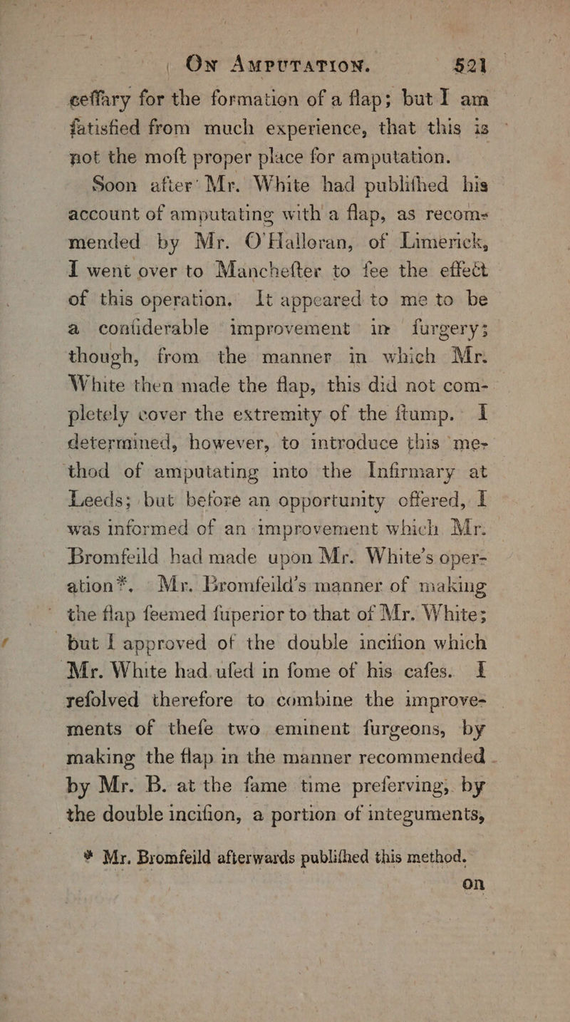 _ Ow Amrvration. $21 eeffary for the formation of a flap; but I am fatisfied from much experience, that this is not the moft proper place for amputation. Soon afier’ Mr. White had publithed his account of amputating with a flap, as recom- mended by Mr. O'Halloran, of Limerick, I went over to Manchefter to fee the effect of this operation, It appeared to me to be a contiderable improvement in furgery;3 though, from the manner in which Mr. White then made the flap, this did not com- | pletely cover the extremity of the ftump. I determmed, however, to introduce this ‘me- ‘thod of amputating into the Infirmary at Leeds; but before an opportunity offered, I was informed of an-improvement which Mr. Bromfeild had made upon Mr. White’s oper- ation®, Mr. Gromfeild’s manner of making the flap feemed fuperior to that of Mr. White; but L approved of the double incifion which ‘Mr. White had. ufed in fome of his cafes. I yefolved therefore to combine the um prove- ments of thefe two eminent furgeons, by making the flap in the manner recommended . by Mr. B. at the fame time preferving,. by the double incifion, a portion of integuments, * Myr. Bromfeild afterwards publifhed this method. on