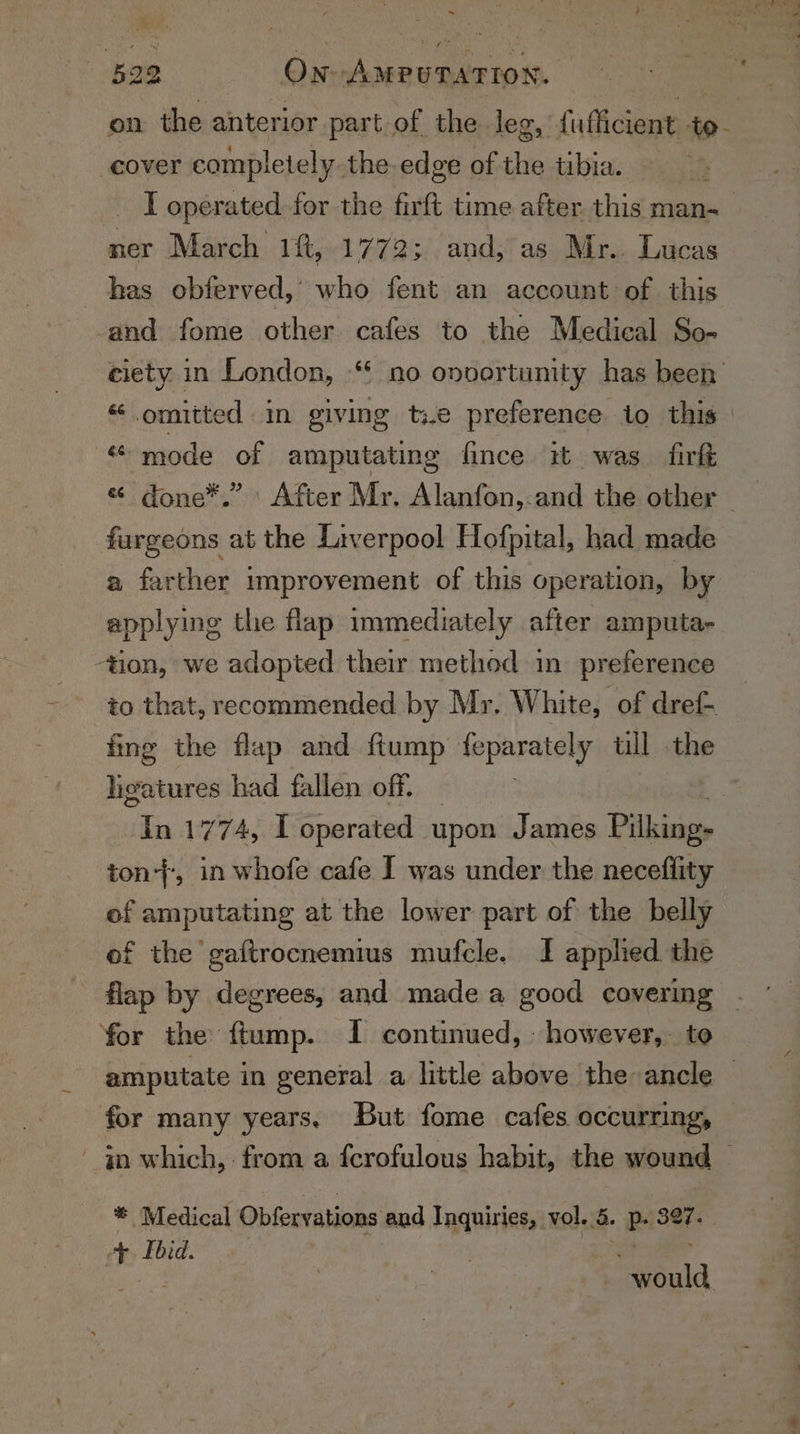 i tan Vio : y. 522 On Aweuratioy. on the anterior part of the leg, {ufficient aoe cover completely the edge of the tibia. I operated for the firft time after this man ner March 1f, 1772; and, as Mr.. Lucas has obferved,’ who fent an account of this -and fome other cafes to the Medical So- ciety in London, “* no onvortunity has been « omitted in giving t:.e preference. to this «mode of amputating fince it was. firft « done*.” After Mr. Alanfon,-and the other — furgeons at the Liverpool Hofpital, had made a farther improvement of this operation, by applying the flap immediately after amputa- tion, we adopted their method in preference to that, recommended by Mr. White, of dref- fing the flap and ftump leparately till .the livatures had fallen off. — } dis 1774, T operated upon James Pilking- ton}, in whofe cafe I was under the neceflity of amputating at the lower part of the belly of the gaftrocnemius mufcle. I applied the flap by degrees, and made a good covering ~ for the ftump. I continued, - however, to— amputate in general a little above the ancle ~ for many years, But fome cafes occurring, — - qn which, from a fcrofulous habit, the wound © ® Medical Obfervations and Inquiries, vol. 5. Pe Se “p. Lbid. ould