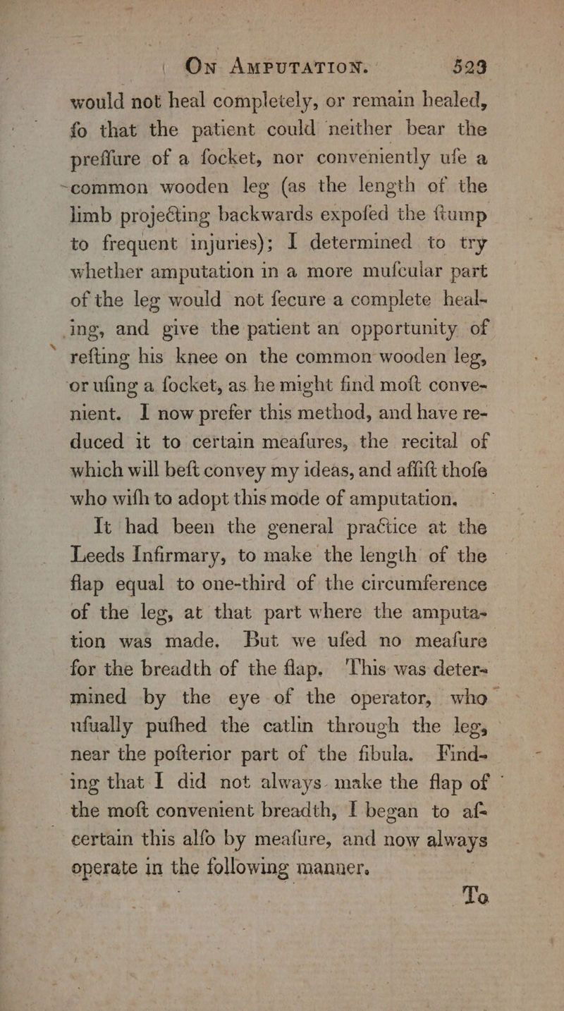 would not heal completely, or remain healed, fo that the patient could neither bear the preflure of a focket, nor conveniently ule a ~common wooden leg (as the length of the limb projeéting backwards expofed the ftump to frequent injuries); I determined to try whether amputation in a more mufcuiar part of the leg would not fecure a complete heal- ing, and give the patient an opportunity of refting his knee on the common wooden leg, or wling a focket, as he might find moft conve- | nient. I now prefer this method, and have re- duced it to certain meafures, the recital of which will beft convey my ideas, and affift thofe who with to adopt this mode of amputation. It had been the general practice at the Leeds Infirmary, to make the length of the flap equal to one-third of the circumference of the leg, at that part where the amputa- tion was made. But we ufed no meafure for the breadth of the flap. ‘This was deter+ mined by the eye of the operator, who ufually pufhed the catlin through the leg, — near the pofterior part of the fibula. Find- ing that I did not always. make the flap of © the moft convenient breadth, I began to af- certain this alfo by meafure, and now always operate in the following manner. To