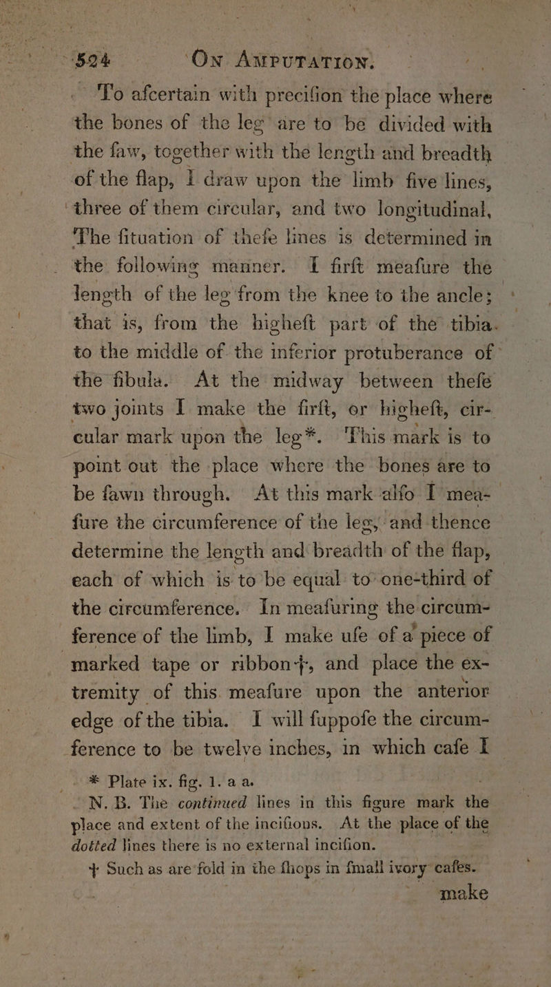 to: ae ‘On AMPUTATION: — +0 To afcertain with precifion the place where the bones of the leg are to be divided with the faw, together with the length and breadth — of the stb I draw upon the limb five lines, ‘three of them circular, and two longitudinal, The fituation of thefe lines is determined in the following manner. I firft meafure the length of the leg from the knee to the ancle; that is, from the higheft part of the’ tibia. to the middle of the inferior protuberance of the fibula. At the midway between thefe two jomts I make the firft, or higheft, cir- cular mark upon the lee*. This mark is to point out the place where the bones are to be fawn through. At this mark alfo I mea- | fure the circumference of the les, and thence — determine the length and breadth of the flap, each of which is to be equal to’ one-third of the circumference. In meafuring the circum- ference of the limb, I make ule of a piece of marked tape or ribbon}, and place the ex- tremity of this. meafure upon the anterior edge ofthe tibia. I will fuppofe the circum- ference to be twelve inches, in which cafe I te * Plate ix. fig. 1. aa : . N.B. The continued lines in this figure mark the place and extent of the incifions. At the place of the dotted lines there is no external incifion. ‘+ Such as are fold 1 in the fhops m {mall ivor y same ~ make